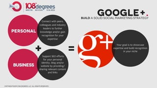 Google+.
                                                                        Build a solid social marketing strategy
                                            Connect with peers,
                                          colleagues and industry
                                             leaders to further
        PERSONAL                          knowledge and/or gain
                                           recognition for your
                                                 expertise



                                   +                                =
                                                                                            Your goal is to showcase
                                                                                          expertise and build recognition
                                                                                                   in your niche
                                            Support SEO efforts
                                             for your personal
                                           identity, blog and/or
          BUSINESS                        website by providing/
                                         sharing relevant content
                                                  and links




copyright©2012 108 degrees, llc. all rights reserved.
 
