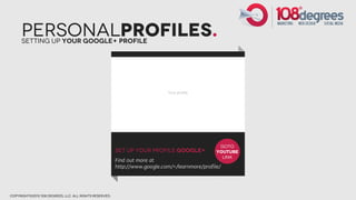 PersonalProfiles.
      Setting Up Your Google+ Profile




                                                                                                 GOTO
                                                        Set Up Your Profile Google+             YOUTUBE
                                                                                                  LINK
                                                        Find out more at
                                                        http://www.google.com/+/learnmore/profile/




copyright©2012 108 degrees, llc. all rights reserved.
 