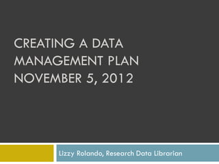CREATING A DATA
MANAGEMENT PLAN
NOVEMBER 5, 2012




     Lizzy Rolando, Research Data Librarian
 
