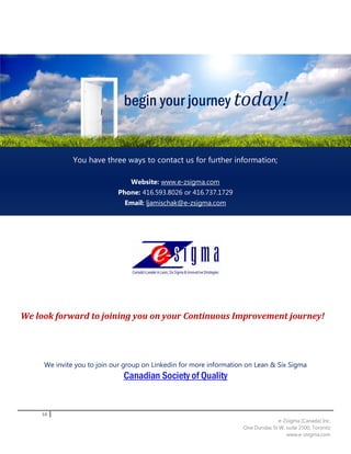 begin your journey today!


              You have three ways to contact us for further information;

                                Website: www.e-zsigma.com
                            Phone: 416.593.8026 or 416.737.1729
                              Email: ljamischak@e-zsigma.com




We look forward to joining you on your Continuous Improvement journey!




     We invite you to join our group on Linkedin for more information on Lean & Six Sigma
                              Canadian Society of Quality


    10
                                                                                  e-Zsigma (Canada) Inc.
                                                                    One Dundas St W, suite 2500, Toronto
                                                                                     www.e-zsigma.com
 