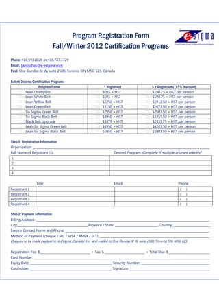 Program Registration Form
                              Fall/Winter 2012 Certification Programs
Phone: 416.593.8026 or 416.737.1729
Email: ljamischak@e-zsigma.com
Post: One Dundas St W, suite 2500, Toronto ON M5G 1Z3, Canada

Select Desired Certification Program:
                   Program Name                               1 Registrant                     3 + Registrants (15% discount)
          Lean Champion                                      $695 + HST                        $590.75 + HST per person
          Lean White Belt                                    $695 + HST                        $590.75 + HST per person
          Lean Yellow Belt                                   $2250 + HST                       $1912.50 + HST per person
          Lean Green Belt                                    $3150 + HST                       $2677.50 + HST per person
          Six Sigma Green Belt                               $2950 + HST                       $2507.50 + HST per person
          Six Sigma Black Belt                               $3950 + HST                       $3357.50 + HST per person
          Black Belt Upgrade                                 $3475 + HST                       $2953.75 + HST per person
          Lean Six Sigma Green Belt                          $4950 + HST                       $4207.50 + HST per person
          Lean Six Sigma Black Belt                          $6950 + HST                       $5907.50 + HST per person

Step 1: Registration Information
Organization: _______________________________________________________________________________________________________________________
Full Name of Registrant (s):                                         Desired Program: Complete if multiple courses selected
1.
2.
3.
4.

                 Title:                                              Email:                                      Phone:
Registrant 1                                                                                                      (   )
Registrant 2                                                                                                      (   )
Registrant 3                                                                                                      (   )
Registrant 4                                                                                                      (   )

Step 2: Payment Information
Billing Address: _____________________________________________________________________________________________________________________
City:_______________________________________________ Province / State: _____________________________ Country: _________________________
Invoice Contact Name and Phone: _________________________________________________________________________________________________
Method of Payment (cheque / MC / VISA / AMEX / EFT): __________________________________________________________________________
Cheques to be made payable to ‘e-Zsigma (Canada) Inc.’ and mailed to One Dundas St W, suite 2500, Toronto ON, M5G 1Z3


Registration Fee: $__________________________________ + Tax: $ ___________________________ = Total Due: $____________________________
Card Number: ______________________________________________________________________________________________________________________
          11
Expiry Date: _______________________________________________________ Security Number: ______________________________________________
                                                                                                            e-Zsigma (Canada) Inc.
                                                                                              One Dundas St W, suite 2500, Toronto
Cardholder: _______________________________________________________ Signature: ______________________________________________________
                                                                                                                 www.e-zsigma.com
 
