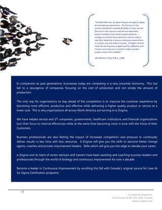 "The Black Belt Lean Six Sigma Program through EZ-Sigma
                                                             far exceeded my expectations. The first two on-line
                                                             sessions allowed for complete flexibility at home and the
                                                             final two in-class sessions and practical application
                                                             project rounded out the whole program perfectly. I
                                                             strongly recommend this program for anyone ready to
                                                             take their leadership in process continuous improvement
                                                             to a whole new level within 6 months. EZ-Sigma certainly
                                                             made the learning easy to apply and their affiliation with
                                                             Toronto universities acts as further evidence of their
                                                             quality content and credibility."

                                                             John Marton, P.Eng, M.B.A., LSSBB




In comparison to past generations, businesses today are competing in a very uncertain economy. This has
led to a resurgence of companies focusing on the cost of production and not simply the amount of
production.


The only way for organizations to stay ahead of the competition is to improve the customer experience by
becoming more efficient, productive and effective while delivering a higher quality product or service at a
lower cost. This is why organizations all across North America are turning to e-Zsigma.


We have helped service and I/T companies, governments, healthcare institutions and financial organizations
turn their focus to internal efficiencies while at the same time becoming more in tune with the Voice of their
Customers.


Business professionals are also feeling the impact of increased competition and pressure to continually
deliver results in less time with less resources. E-Zsigma will give you the skills to become better change
agents, coaches and process improvement leaders. Skills which will give you the edge to elevate your career.


e-Zsigma and its team of senior advisors and trainers have been assisting and coaching business leaders and
professionals through the world of strategy and continuous improvement for over a decade.


Become a leader in Continuous Improvement by enrolling this fall with Canada’s original source for Lean &
Six Sigma Certification programs.




   2
                                                                                               e-Zsigma (Canada) Inc.
                                                                                 One Dundas St W, suite 2500, Toronto
                                                                                                  www.e-zsigma.com
 