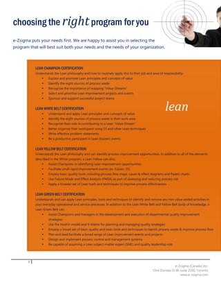 choosing the right program for you
e-Zsigma puts your needs first. We are happy to assist you in selecting the
program that will best suit both your needs and the needs of your organization.



           LEAN CHAMPION CERTIFICATION
           Understands the Lean philosophy and how to routinely apply this to their job and area of responsibility
                  Explain and promote Lean principles and concepts of value
                   Identify the eight sources of process waste
                   Recognize the importance of mapping “Value Streams”
                   Select and prioritize Lean improvement projects and events
                   Sponsor and support successful project teams


           LEAN WHITE BELT CERTIFICATION
                   Understand and apply Lean principles and concepts of value
                                                                                                     lean
                   Identify the eight sources of process waste in their work area
                   Recognize their role in contributing to a Lean “Value Stream”
                   Better organize their workspace using 5S and other Lean techniques
                   Write effective problem statements
                   Be a productive participant in Lean (Kaizen) events


           LEAN YELLOW BELT CERTIFICATION
           Understands the Lean philosophy and can identify process improvement opportunities. In addition to all of the elements
           described in the White program, a Lean Yellow can also;
                  Assist Champions in identifying Lean improvement opportunities
                  Facilitate small rapid improvement events (ex. Kaizen, 5S)
                   Employ basic quality tools including process flow maps, cause & effect diagrams and Pareto charts
                   Use Failure Mode and Effect Analysis (FMEA) as part of assessing and reducing process risk
                   Apply a broader set of Lean tools and techniques to improve process effectiveness


           LEAN GREEN BELT CERTIFICATION
           Understands and can apply Lean principles, tools and techniques to identify and remove any non value‐added activities in
           your everyday operational and service processes. In addition to the Lean White Belt and Yellow Belt body of knowledge, a
           Lean Green Belt can;
                   Assist Champions and managers in the development and execution of departmental quality improvement
                    strategies
                   Use the Hoshin model and X-Matrix for planning and managing quality strategies
                   Employ a broad set of basic quality and Lean tools and techniques to banish process waste & improve process flow
                   Plan and lead/facilitate a broad range of Lean improvement events and projects
                   Design and implement process control and management systems
                   Be capable of assuming a Lean subject-matter expert (SME) and quality leadership role




       5
                                                                                                           e-Zsigma (Canada) Inc.
                                                                                             One Dundas St W, suite 2500, Toronto
                                                                                                              www.e-zsigma.com
 