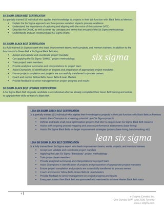 SIX SIGMA GREEN BELT CERTIFICATION
Is a partially trained SS individual who applies their knowledge to projects in their job function with Black Belts as Mentors.
         Explain the Six Sigma approach and how process variation impacts process excellence
         Understand the importance of capturing and aligning with the voice of the customer (VOC)
         Describe the DMAIC as well as other key concepts and terms that are part of the Six Sigma methodology
         Understands and can construct basic Six Sigma charts



SIX SIGMA BLACK BELT CERTIFICATION
Is a fully trained Six Sigma expert who leads improvement teams, works projects, and mentors trainees. In addition to the
functions of a Green Belt a Six Sigma Black Belt also;
    
    
    
         Accept and validate and coordinate project mandate
         Can applying the Six Sigma “DMAIC” project methodology
         Train project team members
                                                                                       six sigma
        Provide analytical summaries and interpretations to project team
        Assist Champions in identification of projects and preparation of appropriate project mandates
        Ensure project completion and projects are successfully transferred to process owners
        Coach and mentor Yellow Belts, Green Belts & Lean Masters
        Provide feedback to senior management on project progress and results


SIX SIGMA BLACK BELT UPGRADE CERTIFICATION
A Six Sigma Black Belt Upgrade candidate is an individual who has already completed their Green Belt training and wishes
to upgrade their skills to that of a Black Belt.




                           LEAN SIX SIGMA GREEN BELT CERTIFICATION
                           Is a partially trained LSS individual who applies their knowledge to projects in their job function with Black Belts as Mentors
                                   Assists their Champion in screening potential Lean Six Sigma projects
                                   Defines and leads small, local optimization projects that don’t a require Lean Six Sigma Black Belt resource
                                   Assists with ongoing process-mapping and process performance assessments (base-lining)
                                   Assists Six Sigma Black Belts on larger improvement strategies (process base-lining, benchmarking, etc)




                           LEAN SIX SIGMA BLACK BELT CERTIFICATION
                                                                                          lean six sigma
                           Is a fully trained Lean Six Sigma expert who leads improvement teams, works projects, and mentors trainees
                                     Accept and validate and coordinate project mandate
                                   Applying the Lean Six Sigma “Breakaway” project methodology
                                   Train project team members
                                   Provide analytical summaries and interpretations to project team
                                   Assist Champions in identification of projects and preparation of appropriate project mandates
                                   Ensure project completion and projects are successfully transferred to process owners
                                   Coach and mentor Yellow Belts, Green Belts & Lean Masters
                                   Provide feedback to senior management on project progress and results
                                   Every year a select few Black Belt are sponsored and mentored to achieve Master Black Belt status




                 6
                                                                                                                          e-Zsigma (Canada) Inc.
                                                                                                            One Dundas St W, suite 2500, Toronto
                                                                                                                             www.e-zsigma.com
 
