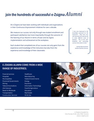 join the hundreds of successful e-Zsigma Alumni

            At e-Zsigma we have been working with individuals and organizations
            in their Continuous Improvement initiatives for over a decade.

                                                                                                “I was very impressed in the
            We measure our success not only through new student enrollment and                  knowledge possessed by the
            participant satisfaction but more importantly through the outcome of                instructors. They were very
                                                                                                well educated and experienced
            the learning of our Alumni in terms of Lean and Six Sigma                           in many different areas of
                                                                                                business. One of the most
            implementation and achievement at the workplace.                                    beneficial and interesting
                                                                                                courses I have taken to date.”

            Each student that completed one of our courses not only gains from the
                                                                                                        Quality Representative
            experience and knowledge of the instructors but also from the                            Siemens Business Services
            experience and knowledge of their classmates.




E-ZSIGMA ALUMNI COME FROM A WIDE
RANGE OF INDUSTRIES;
Financial services            Healthcare
Hospitals                     Manufacturing
Municipalities                Federal Governments
Provincial Governments        Energy
Mining                        Insurance
Telecommunications            Information Technology
Life Sciences                 Food & Agriculture
Retail & Wholesale            Education
Transportation                Real Estate
Construction Services         Oil & Gas




                 7
                                                                                                   e-Zsigma (Canada) Inc.
                                                                                     One Dundas St W, suite 2500, Toronto
                                                                                                      www.e-zsigma.com
 