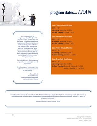program dates... LEAN

                                                                               Lean Champion Certification
                                                                               $695 + HST
                                                                               eLearning: September 14, 2012
                                                                               In Class Training: October 1, 2012

                     As a recent student of the                                Lean White Belt Certification
               e-zsigma Lean Green Belt, I found the
              program to be fast paced, exciting and                           $695 + HST
             interactive. The teaching was excellent,                          eLearning: September 14, 2012
              keeping topics relevant to my industry,                          In Class Training: October 1, 2012
               healthcare. Sharing ideas with others
                and listening to their problems and
                plans was very enlightening. As the                            Lean Yellow Belt Certification
            program was drawing to a close, I found                            $2250 + HST
               the abundance of ideas and plans for
            future initiatives to be very motivational                         eLearning: September 14, 2012
               and readily applicable to a variety of                          In Class Training: October 1 – 3, 2012
                       home grown projects.

             I am looking forward to initiating some
                                                                               Lean Green Belt Certification
              projects that are noticeably in need of                          $3150 + HST
                          improvement.                                         eLearning: September 14, 2012
                                                                               In Class Training: Session 1: October 1 – 3, 2012
            As well, the support both through e-mail
             and on line has allowed easy access to                                              Session 2: October 29 – 30, 2012
                        on-going training.

                                   Wenda Lalande
                                Technical Specialist
                    Diagnostic Imaging Department
                       L&A County General Hospital




"I have been able to leverage the Lean Six Sigma skills that I learned through e-Zsigma (Canada) Inc. to improve many aspects of the services my
   department provides to clients. I would recommend this program for anyone interested in continuous improvement, whether in a service or
                                                              production environment."

                                                  Director, Corporate Contract Services, TELUS




   8
                                                                                                                          e-Zsigma (Canada) Inc.
                                                                                                            One Dundas St W, suite 2500, Toronto
                                                                                                                             www.e-zsigma.com
 