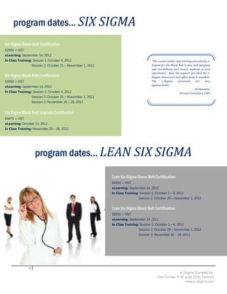 program dates... SIX SIGMA
Six Sigma Green Belt Certification
$2950 + HST
eLearning: September 14, 2012
In Class Training: Session 1: October 4, 2012                                           “The course outline and training provided by e-
                  Session 2: October 31 – November 1, 2012                              Zsigma for the Black Belt is very well designed
                                                                                        and the delivery and course material is very
                                                                                        informative. Also, the support provided the e-
Six Sigma Black Belt Certification                                                      Zsigma instructors and office team is excellent.
$3950 + HST                                                                             The    e-Zsigma      personnel      are    very
                                                                                        approachable.”
eLearning: September 14, 2012
                                                                                                                           Ed Valentine
In Class Training: Session 1: October 4, 2012                                                                 Process Consultant, CIBC
                  Session 2: October 31 – November 1, 2012
                   Session 3: November 26 – 28, 2012


Six Sigma Black Belt Upgrade Certification
$3475 + HST
eLearning: October 15, 2012
In Class Training: November 26 – 28, 2012




                     program dates... LEAN SIX SIGMA

                                                             Lean Six Sigma Green Belt Certification
                                                             $4950 + HST
                                                             eLearning: September 14, 2012
                                                             In Class Training: Session 1: October 1 – 4, 2012
                                                                               Session 2: October 29 – November 1, 2012


                                                             Lean Six Sigma Black Belt Certification
                                                             $6950 + HST
                                                             eLearning: September 14, 2012
                                                             In Class Training: Session 1: October 1 – 4, 2012
                                                                               Session 2: October 29 – November 1, 2012
                                                                               Session 3: November 26 – 28, 2012




               9
                                                                                                          e-Zsigma (Canada) Inc.
                                                                                            One Dundas St W, suite 2500, Toronto
                                                                                                             www.e-zsigma.com
 