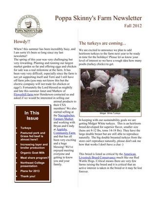 Poppa Skinny's Farm Newsletter
                                                                                                  Fall 2012


Howdy!!                                                  The turkeys are coming...
Whew! this summer has been incredibly busy, and          We are excited to announce we plan to add
I am sorry it's been so long since my last               heirloom turkeys to the farm next year to be ready
newsletter!                                              in time for the holidays! Please let us know your
The spring of this year was very challenging but         level of interest so we have a rough idea how many
very rewarding. Planting and running our largest         poults (turkey chicks) to get.
market garden so far and offering eggs and chicken
for sale was a real milestone at the farm. It has
been very very difficult, especially since the farm is
not yet supporting itself and Terri and I still have
off farm jobs (you may not know this but the
electric company will not trade for chicken or
eggs!). Fortunately the Lord blessed us mightily
and late this summer Janet and Mathew of
Flowerhill farm near Henderson contacted us and
asked if we would be interested in selling our
                                  animal products to
                                  their CSA
                                  members! We also
                                  started selling at
          In This                 the Nacogdoches
                                                                           Midget White Turkeys

           Issue                  Farmers Market         In keeping with our sustainability goals we are
                                  and working with       getting Midget White turkeys. This is an heirloom
                                  Bryan and Cindy        breed developed for superior flavor, smaller size
  • Turkeys
                                  at Appleby             (hens are 8-12 lbs, toms 14-18 lbs). They have the
  • Pastured pork and             Community Farm         large double breast but are still able to reproduce
      Grass fed beef is           and that has all       naturally. The big double breasted turkeys from the
      almost here!!               been very exciting     store can't reproduce naturally, please don't ask me
  • Increasing layer and          and a huge             how that works I don't have a clue :)
      broiler production          blessing! We've
                                  enjoyed meeting
  • Organic Goat Milk             everyone and           This breed is listed as critical by the American
  • Meat share program?           getting to know        Livestock Breed Conservancy much like our Red
                                  you and your           Wattle Hogs. Critical means there are very few
  • Northeast College
                                  family.                farms raising the breed and it is critical that an
     presentation
                                                         active interest is taken in the breed or it may be lost
 •   Plans for 2013                                      forever.
 •   Thank you!
 