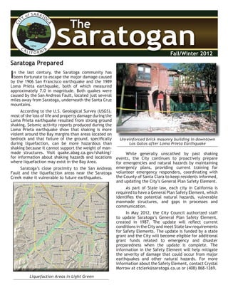 CITY of SARATO
GACA LI F O R NIA
1956
SaratoganSaratogan
The
Fall/Winter 2012
Saratoga Prepared
In the last century, the Saratoga community has
been fortunate to escape the major damage caused
by the 1906 San Francisco earthquake and the 1989
Loma Prieta earthquake, both of which measured
approximately 7.0 in magnitude. Both quakes were
caused by the San Andreas Fault, located just several
miles away from Saratoga, underneath the Santa Cruz
mountains.
According to the U.S. Geological Survey (USGS),
most of the loss of life and property damage during the
Loma Prieta earthquake resulted from strong ground
shaking. Seismic activity reports produced during the
Loma Prieta earthquake show that shaking is more
violent around the Bay margins than areas located on
bedrock and that failure of the ground, speciﬁcally
during liquefaction, can be more hazardous than
shaking because it cannot support the weight of man-
made structures. Visit quake.abag.ca.gov/shaking/
for information about shaking hazards and locations
where liquefaction may exist in the Bay Area.
Saratoga’s close proximity to the San Andreas
Fault and the liquefaction areas near the Saratoga
Creek make it vulnerable to future earthquakes.
While generally unscathed by past shaking
events, the City continues to proactively prepare
for emergencies and natural hazards by maintaining
emergency plans, providing current training for
volunteer emergency responders, coordinating with
the County of Santa Clara to keep residents informed,
and updating the City’s General Plan Safety Element.
As part of State law, each city in California is
required to have a General Plan Safety Element, which
identiﬁes the potential natural hazards, vulnerable
manmade structures, and gaps in processes and
communication.
In May 2012, the City Council authorized staff
to update Saratoga’s General Plan Safety Element,
created in 1987. The update will reﬂect current
conditions in the City and meet State law requirements
for Safety Elements. The update is funded by a state
grant and the City will become eligible for additional
grant funds related to emergency and disaster
preparedness when the update is complete. The
information in the Safety Element will help mitigate
the severity of damage that could occur from major
earthquakes and other natural hazards. For more
information about the Safety Element, contact Crystal
Morrow at ctclerk@saratoga.ca.us or (408) 868-1269.
Liquefaction Areas in Light Green
Unreinforced brick masonry building in downtown
Los Gatos after Loma Prieta Earthquake
CCCCCCCCCCCCCCCCCCCCCCCCCCCCCCCCCCCCoooooooooooooooxxxxxxxxxxxxxxxxxxxxxxxx AAAAAAAAAAAAAAAAAAAAAAAAAAAAAAAAAAAAAAAvvvvvvvvvvvvvvvvvvvvvvvvvvvvvvvvvvvvAvAAAvAvAvAAAvAAvAAAvAvAvAAAvAAvAAAvAvAvAAAvAAvAAAvAvAvAAAvA eeeeeeeee
QQQQQQQQQQQQQQQQQQQQQQQQQQQQQQQQQQQQQQQQQQuuuuuuuuuuuuiiittttttttttttoooooooooooooooooooooooooooooooooRRRRRRRRRRRRRRRRRRRRRRRRRRRdddddddddddddddddddddddd
SSSSSSSSSSSSSSSSSSSSSaaaaaarrrrrrrrrrrrrrraaattttttttttttoooooooooooooooooogggggggggggggggaaaaaaaaa
AAAAAAAAAAAAAAAAAAAAAAAAAAAAAAAAAvvvvvvvvvvvvvvvvvvvvvvvvvvvvvvvvvAvAAAvAvAvAAAvAAvAAAvAvAvAAAvAAvAAAvAvAvAAAvA
eeeeeeeeeeeeeeeeee
PPPPPPPPPPPPrrrrrrrrrrrrrrrrrrooooooooooooooooooooooooooosssssssssppppppppppppppppppppppppppppppeeeeeeeeeeeecccccccccccccccccccccccccccttttttttttttttttttttt RRRRRRRRRRRRRRRRRRRRRRRRddddddddddddddd
SSSSSSSSSSSSSSSSSSSSSSSSSSSSSSoooooooooooooooooobbbbbbbbbbbbbbbeeeeeeeeeeeeeeeyyyyyyyyyyyyyyyyyyyyyyyyyyyyyyyyyRRRRRRRRRRRRRRRRRRRRRRRRRRRddddddddddddddd
PPPPPPPPPPPPPPPPPPPPPiiieeeeeeeee
rrrrrrrrrrrrrrrccccccccceeeeeeeeeeeeeeeRRRRRRRRRRRRRRRRRRRRRRRRRRRRRRddddddddddddddd
SSSSSSSSSSSSSSSSSSSSSSSSSSSSSSSSSSSSSSSSSSaaaaaarrrrrrrrrrrrrrraaatttttttttooooooooooooooooooooooooggggggggggggggggggaaaaaaSSSSSSSSSSSSSSSSSSSSSuuuuuuuuuuuunnnnnnnnnnnnnnnnnnnnnnnnnnnnnnnnnnnnyyyyyyyyyyyyyyyyyyyyyyyyyyyyyyvvvvvvvvvvvvvvvvvvvvvvvvaaaaaallleeeeeeeeeeeeeeeeeeRRRRRRRRRRRRRRRRRRRRRddddddddddddddddddddd
FFFFFFFFFFFFFFFFFFFFFFFFrrrrrrrrrrrrrrrrrrrrruuuuuuuuuuuuuuuiiittttttttttttttttttvvvvvvvvvvvvvvvvvvvvvvvvvvvvvvvvvaaallleeeeeeeeeeeeeeeeeeeeeeeeAAAAAAAAAAAAAAAAAAAAAAAAAAAvvvvvvvvvvvvvvvvvvvvvvvvAvAAAvAvAvAAAvAAvAAAvAvAvAAAvAAvAAAvAvAvAAAvAAvAAAvAvAvAAAvAeeeeeeeeeeeeeee
MMMMMMMMMMMMccccccccccccccccccccccccCCCCCCCCCCCCCCCCCCCCCCCCCCCCCCooooooooooooooooooyyyyyyyyyyyyyyyyyyyyyyyyyyyyyyyyy AAAAAAAAAAAAAAAAAAAAAAAAAAAAAAAAAvvvvvvvvvvvvvvvvvvvvvvvvvvvAvAAAvAvAvAAAvAAvAAAvAvAvAAAvAAvAAAvAvAvAAAvA eeeeeeeee
CCCCCCCCCCCCCCCCCCCCCCCCCCCCCCCCCCCCCCCCCCCCCCCCCCCCCCCCCCCC
aaaaaaaaa
mmmmmmmmmmmmmmmmmmmmmmmmmmmmmmmmm
pppppppppppppppbbbbbbbbbbbbbbbbbbbbbeeeeeeeeeeeellllll AAAAAAAAAAAAAAAAAAAAAAAAAAAAAAAAAvvvvvvvvvvvvvvvvvvvvvvvvvvvvvvvvvvvvvvveeeeeeeeeeee
PPPPPPPPPPPPPPPPPPPPPPPPPPPPPPPPPPPPPPPoooooooooooooooooooooooooooooollllllaaarrrrrrrrrrrrrrrrrrdddddddddddddddddd RRRRRRRRRRRRRRRRRRRRRRRRddddddddddddddd
HHHHHHHHHaaammmmmmmmmmmmmmmmmmmmmmmmmmmmmmmmm
iiillltttttttttttttttttt
ooooooooooooooooooooooooooonnnnnnnnn AAAAAAAAAAAAAAAAAAAAAAAAAAAAAAAAAAAAAAA
MMMMMMooooooooooooooorrrrrrrrrrrreeeeeeAAAAAAAAAAAAvvvvvvvvvvvvvvveeeeee
GGGGGGGGGGGGGGGllleeennnnnn BBBrrrrrrrrrrrraaaeeeeeeaeaaaeaeaeaaaea DDDDDDDDDrrrrrrrrrrrr
TTTTTTTTTTTTTTTTTTTTTiiitttuuusssAAAAAAAAAAAAAAAAAAvvvvvvvvvvvvAvAAAvAvAvAAAvAeeeeeeeee
CCCCCCCCCCCChhhhhheeeeeeeeessstttttteeeeeeeeerrrrrrrrrrrr AAAAAAAAAAAAAAAAAAAAAAAAAAAAAAvvvvvvvvvvvvvvvvvveeeeee
OOOOOOOOOOOOOOOOOO
aaakkkkkkkkkkkkkkkkkk
SSSSSStttttt
PPPPPPPPPPPPPPPrrrrrrrrrrrreeeeeessssssaaaddddddddddddaaa
SSSSSSSSSSSSeeeeeeeeeaaa GGGGGGGGGGGGGGGuuuuuullllll WWWWWWWWWWWWWWWWWWWWWWWWaaayyyyyyyyyyyyyyyyyy
BBBuuucccccckkkkkknnnaaallllll RRRRRRRRRRRRdddddddddddd
444444444444444444ttthhhhhhhhhhhh
SSSSSSSSSSSStttttt
WWWWWWWWWWWWWWWWWWWWWWWW
aaarrrrrrdddddddddeeeeeellllll RRRRRRRRRddddddddd
VVVVVVVVVVVVVVVVVVVVVVVVVVVVVVVVVaaannnnnndddddddddddddddeeeeeerrrrrrrrrrrrbbbbbbiiilllttt DDDDDDDDDDDDrrrrrrrrrrrr
AAAAAAAAAlllllleeennnddddddddddddaaallleee AAAAAAAAAAAAAAAvvvvvvvvvAvAAAvAvAvAAAvA eeeeee
AAAAAAAAAsssppppppppppppeeesssiii DDDDDDDDDDDDDDDDDDrrrrrrrrrrrrrrrrrrrrrrrrrrrrrrrrrrrrrrrrrr
HHHHHHHHHHHHHHHaaarrrrrrrrrrrrllleeeiiiggghhhhhh DDDDDDDDDDDDrrrrrrrrr
RRRRRReeeiiiddddddddddddddd LLLLLLLLLnnn
BBBBBBrrrrrrrrrrrrooooooooooooooooooooooooooooookkkkkkkkkggggggllleeennnDDDDDDDDDDDDrrrrrrrrrrrr
SSSSSSSSScccccccccuuullllllyyyyyyyyyyyyyyyAAAAAAAAAAAAAAAvvvvvvvvvvvvAvAAAvAvAvAAAvAeeeeee
WWWWWWWWWWWWWWWWWWWWWWWWeeeeeesssttttttmmmoooooooooooonnnttt AAAAAAAAAAAAvvvvvvvvvvvvvvvvvvAvAAAvAvAvAAAvA eee
CCCCCCCCCCCCCCCCCCCCCCCCooooooooooooooommmeeeeeerrrrrrrrr DDDDDDDDDDDDrrrrrrrrrrrr
PPPPPPPPPPPPooooooooooooooo
rrrrrrrrrtttooooooooo
sss
DDDDDDDDDDDDDDDrrrrrr
oooooooooooooooooooooooonnntttttt RRRRRRRRRddddddddd
HHHHHHHHHiiillllll AAAAAAAAAvvvvvvvvveeeeee
SSSSSSSSSccccccccccccooooooooooootttlllaaannnddddddddd
DDDDDDDDDDDDrrrrrrrrrrrr
GGGGGGGGGGGGGGGGGGlllaaasssggggggoooooooooooowwwwww DDDDDDDDDDDDrrrrrrrrrrrr
HHHHHHHHHHHHeeeeeerrrrrrrrrrrrrrrrrriiimmmaaannn AAAAAAAAAAAAAAAAAAAAAAAAAAAAAAAAAAAAvvvvvvvvvvvvvvveeeeee
GGGGGGGGGGGGGGGrrrrrrrrrrrriiimmmsssbbbbbbbbbyyyyyyyyyyyyyyyyyy DDDDDDDDDDDDDDDrrrrrrrrr
NNNNNNNNNoooooooooooooooooorrrrrrttttttooooooooo
SSSSSSSSSSSS aaarrrrrraaahhhhhhhhhiiillllllssssss DDDDDDDDDDDDDDDDDDrrrrrr
DDDDDDDDDDDDoooooooooooooooooouuuggglllaaasssssssss LLLLLLLLLLLLnnn
LLLLLLLLLaaaddddddddddddooooooooooooooo
GGGGGGGGGGGGGGGGGGrrrrrrrrrrrraaavvvvvvvvveeeeeessssss AAAAAAAAAAAAAAAvvvvvvAvAAAvAvAvAAAvA eeeeee
SSSSSSaaannnnnn PPPPPPPPPPPPaaallloooooooooooo CCCCCCCCCCCCCCCtttttt
AAAAAAAAAAAAAAAAAAllltttuuurrrrrrrrrrrrrrraaa
VVVVVVVVVVVVVVVVVVVVVVVVVVViiisss
OOOOOOOOOOOOOOOOOOOOOOOOOOOllliiivvvvvvvvvvvvvvvvvvoooooooooooooooooossssss
LLLLLLLLLLLLyyyyyyyyyyyyyyyLyLLLyLyLyLLLyLLyLLLyLyLyLLLyLllleeeeeeeee
CCCCCCCCCCCCCCCCCCrrrrrriiisssppppppppp AAAAAAAAAAAAvvvvvvvvvvvvvvveeeeee
eeeeeerrrrrrrrrrrrLLLLLLLLLnnn
BBBrrrrrrrrrooooooooooooooocccccckkkkkkkkkkkkttttttoooooooooooonnnnnn LLLLLLLLLnnn
PPPPPPPPPPPPPPPrrrrrrrrroooooooooooo
ssspppppppppeeeeeeccccccccccccttttttttttttttt RRRRRRRRRRRRRRRRRRRRRdddddddddddd
CCCCCCCCCoooooooooooolllllleeeeeegggggg
eee
CCCCCCCCCCCCCCCiiirrrrrrrrr
AAAAAAAAAAAAAAAffffffttttttftffftftftffftf oooooooooooonnn AAAAAAAAAvvvvvvvvvvvvAvAAAvAvAvAAAvA eeeeee
OOOOOOOOOOOOOOOOOOOOOaaakkkkkkkkkkkkkkk PPPPPPPPPPPPPPP
lll
AAAAAAAAAAAA
lllooooooooooooooohhhhhhaaa
AAAAAAAAAAAAAAA
vvvvvvvvv
A
v
AAA
v
A
v
A
v
AAA
v
A
eeeeeeeee
DDDDDDDDDDDDDDDaaaggggggmmm
aaarrrrrrrrrrrr DDDDDDDDDrrrrrrrrrrrr
BBBeeeeeeeeeccccccccckkkkkkkkkkkkyyyyyyyyyyyyyyyLLLLLLLLLnnnnnn
VVVVVVVVVVVVVVVVVVVVVVVViiiaaa EEEssscccccccccuuueeeeeelllaaa DDDDDDDDDrrrrrrrrrrrr
CCCCCCCCCCCCCCCCCCaaannnyyyyyyyyyoooooooooooo nnno nooo no no nooo no
VVVVVVVVVVVVVVVVVViiieeeeeewwwwww
DDDDDDDDDDDD
rrrrrrrrr
MMMMMMeeeeeennnnnndddddddddeeeeee
lllsssooooooooooooooohhhhhhnnnnnn LLLLLLLLLnnn
PPPPPPPPPPPPrrrrrrrrrrrrrrriiinnncccccceeeeeeSSSSSSSSStttttt
KKKKKKKKKKKKnnnoooooooooooollllllwwwwwwwwwwwwooooooooooooooooooddddddddd DDDDDDDDDDDDDDDDDDrrrrrrrrrrrr
FFFFFFFFFaaarrrrrrrrrrrrwwwwwwwwwwwweeeeeellllll AAAAAAAAAAAAAAAvvvvvvvvvAvAAAvAvAvAAAvA eeeeee
HHHHHHHHHHHHooooooooooooooowwwwwwwwweeeeeennnDDDDDDDDDDDDrrrrrr
TTTTTTTTTTTTTTTTTTTTTTTTTTTiiieeeeeerrrrrrrrrrrrrrrrrrrrrrrraaa
BBBaaannnkkkkkkkkkkkk MMMMMMiiillllll RRRRRRRRRdddddd
BBBaaarrrrrrrrrnnnhhhhhhaaarrrrrrrrrrrrttttttrtrrrtrtrtrrrtr PPPPPPPPPPPPPPPPPPlll
TTTTTTTTTTTTTTTTTTTTTrrrrrrrrrrrriiinnniiittttttyyyyyyyyyyyyyyyyyyyyy
AAAAAAAAAAAAAAAAAAAAA
y
A
yyy
A
y
A
y
A
yyy
A
yy
A
yyy
A
y
A
y
A
yyy
A
yy
A
yyy
A
y
A
y
A
yyy
A
y
vvvvvvvvvvvvvvveee
AAAAAAAAAAAAAAAAAArrrrrrgggoooooooooooonnnnnn
aaa
n
a
nnn
a
n
a
n
a
nnn
a
n
uuuttttttttttttDDDDDDDDDrrrrrr
666666666666666tttttthhhhhhhhhhhhSSSSSSSSSttttttttt
llllllmmmPPPPPPaaarrrrrrrrr
kkkkkkkkkkkk
SSSSSSSSSSSSSSShhhhhhhhhuuubbbbbbbbbbbbbbbeeerrrrrrrrrrrrrrrtttttt DDDDDDDDDDDDrrrrrr
SSSSSSSSSpppppppppeeeeeerrrrrrrrrrrrrrrrrryyyyyyyyyyyyyyyyyyyyy
LLLLLLLLLnnn
EEEvvvvvvvvvvvvvvvaaannnsssLLLLLLnnn
TTTTTTTTTTTTTTTTTTTTTTTTTTTTTTTTThhhhhhrrrrrrrrreeeeeeeeeeee OOOOOOOOOOOOOOOOOOOOOaaakkkkkksss WWWWWWWWWWWWWWWWWWWWWWWWaaayyyyyyyyy
TTTTTTTTTTTTTTTTTTaaaTaTTTaTaTaTTTaTooooooooooooooosssDDDDDDDDDDDDDDDrrrrrr
VVVVVVVVVVVVVVVVVVVVViiiaaa
AAAAAAAAAAAA
rrrrrrrrrrrrrrriiibbbbbbbbbaaaaaaDDDDDDDDDDDDrrrrrr
HHHHHHHHHHHHHHHHHHaaallliiiffffffaaaxxxxxxxxxxxx
DDDDDDDDDDDD
rrrrrr
VVVVVVVVVVVVVVVVVViiiaaaRRRRRRRRRRRRRRRRRRoooooooooooonnnnnncccccccccooooooooollleeeeee
MMMMMMMMMMMMeeeeeerrrrrrrrrrrriiiddddddddddddddddddaaa DDDDDDDDDDDDrrrrrr
YYYYYYYYYYYYYYYYYYYYYYYYuuuuuuYuYYYuYuYuYYYuY bbbbbbaaa CCCCCCCCCCCCCCCCCCCCCtttttt
MMMMMMaaarrrrrrrrrrrriiiooooooooooooooonnn RRRRRRRRRRRRRRRdddddddddddd
BBBBBBeeeeeerrrrrrrrrwwwwwwwwwrwrrrwrwrwrrrwrrwrrrwrwrwrrrwriiicccccckkkkkkkkkkkkSSSSSSSSStttttttttttt
SSSSSSSSSaaannn MMMMMMaaarrrrrrrrrrrrrrrccccccccccccooooooooooooooosssssssss RRRRRRRRRRRRRRRRRRddddddddd
MMMMMMaaauuudddddddddddddddeeeeee AAAAAAAAAAAAAAAAAAAAAvvvvvvAvAAAvAvAvAAAvA eeeeee
MMMMMMaaannnooooooooooooooorrrrrrrrrrrrrrrrrrrrr DDDDDDDDDDDDrrrrrr
AAAAAAAAAAAAAAAAAApppppprrrrrrrrriiicccccccccooooooooottttttttttttttttttHHHHHHHHHlll
JJJJJJJJJuuunnniiippppppeeerrrrrrrrrrrrLLLLLLLLLnnn
EEEnnnnnnccccccccciiinnnnnnaaaCCCCCCCCCCCCtttttt
SSSSSSeeeeeerrrrrrrrrrrrggggggeeeAAAAAAAAAAAAAAAvvvvvvvvvAvAAAvAvAvAAAvAeeeeee
VVVVVVVVVVVVVVVeeeeeeVeVVVeVeVeVVVeVrrrrrrrrrrrrrrrrrrrrroooooooooooonnnaaaCCCCCCCCCCCCCCCtttttt
VVVVVVVVViiiaaa
ddddddeee
MMMMMMaaarrrrrrcccccccccooooooooooooooosss
MMMMMMeeerrrrrrrrrrrrrrrrrrrrrrrriiiccccccccckkkkkkkkkkkkkkkkkk DDDDDDDDDDDDDDDrrrrrr
SSSaaarrraaatttooogggaaa
SSSaaannn JJJJJJJJJJJJooossseee
LLLLLLooosss GGGaaatttooosss
CCCCCCCCCCCCCCCaaammmppppppppppppppppppppppppbbbbbbbbbeeellllll
 