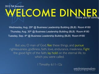Wednesday, Aug. 29th @ Business Leadership Building (BLB) Room #180
Thursday, Aug. 30th @ Business Leadership Building (BLB) Room #180
Tuesday, Sep. 4th @ Business Leadership Building (BLB) Room #180
Thank you for coming
But you, O man of God, flee these things, and pursue
righteousness, godliness, faith, love, endurance, meekness. Fight
the good fight of the faith; lay hold on the eternal life, to
which you were called.

1Timothy 6:11-12a
WELCOME DINNER
2012 Fall Semester
 