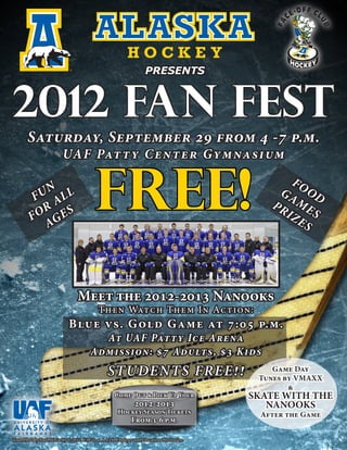 TM




                             ®
                                                                    PRESENTS



2012 FAN FEST
       Saturday, September 29 from 4 -7 p.m.
                          UAF Pat t y Cent er Gym nasi um

           UN LL
          F A
           OR E S
         F G
            A
                                           FREE!                                                       FO
                                                                                                    G A OD
                                                                                                   PR ME
                                                                                                     IZ S
                                                                                                        ES




                                 Meet the 2012-2013 Nanooks
                                            Then Watch Them In Action:
                             Blue vs. G old Game at 7:05 p.m.
                                          At UAF Pat t y Ice Arena
                                        Admission: $7 Adults, $3 Kids
                                                 STUDENT S FREE !!                                  Game Day
                                                                                                 Tunes by VMAXX
                                                                                                        &
                                                     Come Out & Pick Up Your                SKATE WITH THE
                                                               2012-2013                       NANOOKS
                                                      Hockey Season Tickets                      After the Game
                                                             From 3-6 p.m.

Team Photo by Paul McCarthy © 2012. UAF is an AA/EO Employer and Educational Institution.
 