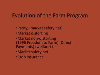 Evolution of the Farm Program
 •Parity, (market safety net)
 •Market distorting
 •Market non-distorting
 (1996 Freedom to Farm) (Direct
 Payments) (welfare?)
 •Market safety net
 •Crop insurance
 