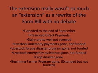 The extension really wasn’t so much
 an “extension” as a rewrite of the
      Farm Bill with no debate
         •Extended to the end of September
             •Preserved Direct Payments
            •Dairy pretty well got screwed
  •Livestock indemnity payments gone, not funded
•Livestock forage disaster program gone, not funded
 •Livestock emergency assistance gone, not funded
                 •Crop disaster gone.
•Beginning Farmer Program gone. (Extended but not
                       funded)
 