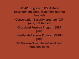 •REAP program in USDA Rural
Development gone. (Extended but not
               funded)
•Conservation Security program (CSP)
          gone, not funded.
  •Grassland Reserve Program (GRP)
                gone.
  •Wetlands Reserve Program (WRP)
                gone.
 •McGovern-Dole International Food
           Program, gone.
 