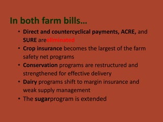 In both farm bills…
 • Direct and countercyclical payments, ACRE, and
   SURE areeliminated
 • Crop insurance becomes the largest of the farm
   safety net programs
 • Conservation programs are restructured and
   strengthened for effective delivery
 • Dairy programs shift to margin insurance and
   weak supply management
 • The sugarprogram is extended
 