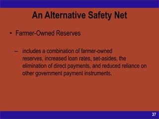 An Alternative Safety Net
• Farmer-Owned Reserves

 – includes a combination of farmer-owned
   reserves, increased loan rates, set-asides, the
   elimination of direct payments, and reduced reliance on
   other government payment instruments.




                                                             37
 