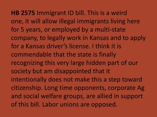 HB 2575 Immigrant ID bill. This is a weird
one, it will allow illegal immigrants living here
for 5 years, or employed by a multi-state
company, to legally work in Kansas and to apply
for a Kansas driver’s license. I think it is
commendable that the state is finally
recognizing this very large hidden part of our
society but am disappointed that it
intentionally does not make this a step toward
citizenship. Long time opponents, corporate Ag
and social welfare groups, are allied in support
of this bill. Labor unions are opposed.
 