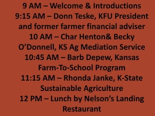 9 AM – Welcome & Introductions
9:15 AM – Donn Teske, KFU President
 and former farmer financial adviser
    10 AM – Char Henton& Becky
 O’Donnell, KS Ag Mediation Service
   10:45 AM – Barb Depew, Kansas
       Farm-To-School Program
  11:15 AM – Rhonda Janke, K-State
        Sustainable Agriculture
 12 PM – Lunch by Nelson’s Landing
              Restaurant
 