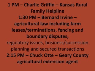 1 PM – Charlie Griffin – Kansas Rural
             Family Helpline
       1:30 PM – Bernard Irvine –
    agricultural law including farm
   leases/terminations, fencing and
           boundary disputes,
regulatory issues, business/succession
  planning and secured transactions
2:15 PM – Chuck Otte – Geary County
      agricultural extension agent
 