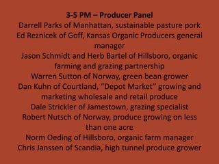 3-5 PM – Producer Panel
 Darrell Parks of Manhattan, sustainable pasture pork
Ed Reznicek of Goff, Kansas Organic Producers general
                         manager
  Jason Schmidt and Herb Bartel of Hillsboro, organic
            farming and grazing partnership
     Warren Sutton of Norway, green bean grower
Dan Kuhn of Courtland, “Depot Market” growing and
        marketing wholesale and retail produce
     Dale Strickler of Jamestown, grazing specialist
  Robert Nutsch of Norway, produce growing on less
                      than one acre
   Norm Oeding of Hillsboro, organic farm manager
Chris Janssen of Scandia, high tunnel produce grower
 