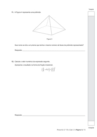Prova 62/2.ª Ch./Cad. 2 • Página 5/ 15
Transporte
Atransportar
11.  A Figura 4 representa uma pirâmide.
Figura 4
Que nome se dá a um prisma que tenha o mesmo número de faces da pirâmide representada?
Resposta:____________________________________________________________________________________________________
12.  Calcula o valor numérico da expressão seguinte.
Apresenta o resultado na forma de fração irredutível.
, ×
5
2 0 1
3
2 2
+c cm m
Resposta:____________________________________________________________________________________________________
 