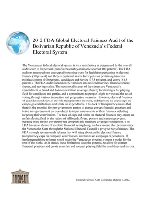 2012 FDA Global Electoral Fairness Audit of the
Bolivarian Republic of Venezuela‘s Federal
Electoral System
Electoral Fairness Audit Completed October 1, 2012
Revised as of April 15, 2013
Executive Summary
The Venezuelan federal electoral system is very satisfactory as determined by the overall
audit score of 78.83 percent (out of 100 percent). The FDA auditors measured
1) one unsatisfactory passing score for legislation pertaining to electoral finance
(52.5 percent);
2) one very satisfactory score for legislation pertaining to candidates and parties
(77.9 percent);
3) two exceptional scores for legislation pertaining to media election coverage
(100 percent) and voters (84.9 percent).
The FDA audit focused on 52 variables, and it utilized matrices, financial analysis, and
scoring scales. The most notable areas of the system are Venezuela‘s commitment to
complete and balanced election coverage, thereby supporting a fair playing field for
candidates and parties, and a commitment to people‘s right to vote and the act of voting
through various innovative and progressive measures. However, electoral finances of
candidates and parties are only transparent to the state, and there are no direct caps on
campaign contributions and no direct limits on expenditures. The lack of public financial
transparency creates the potential for pro-government parties to pursue corrupt financial
practices and leave anti-government parties subject to unjust assessments of their finances
including targeting their contributors. The lack of caps and limits on electoral finances may
create an unfair playing field in the realms of billboards, flyers, posters, and campaign
events, because these media are not covered by the complete and balanced coverage
requirement. The FDA has no evidence of electoral financial wrongdoing, as does no one
else, because only the Venezuelan State through the National Electoral Council is privy to
party finances. The FDA recommends reforms that will bring about public electoral finance
transparency, caps on campaign contributions and limits on campaign expenditures. If
implemented these reforms would make the Venezuelan electoral system a model for the
rest of the world. As it stands, these limitations have the potential to allow for corrupt
financial practices and create unfair playing fields for candidates and parties.
Overall the FDA recommends that the public get continuously and actively involved with
the government legislative process and implementation if they want to protect and advance
their democratic voice, and create a society of their choosing.
 