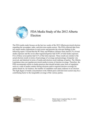 FDA Media Study of the 2012 Albert Election
Media Study Completed May 22, 2012
Revised as of April 21, 2013
Executive Summary
The FDA media study focuses on the last two weeks of the 2012 Alberta provincial
election regarding the newspaper, radio, and television media sectors. The FDA
collected data from two major media corporations in each sector and presents the
relevant findings in the following report. The PC Party and Wildrose Alliance Party
had 65.2% of total media exposure and the seven other registered parties had 34.8% of
total media exposure. Five of these seven parties had 4.1% of the total exposure.
These results are similar to the actual election results in terms of percentage of
coverage and percentage of popular vote received, and almost identical in terms of
media and election result rankings of parties. The Alberta Legislature does not
regulate provincial media in terms of election coverage. Therefore, the FDA
recommends reform in media practices that should include some form of regulation
such as a code of media conduct during elections and/or required election coverage for
parties based on, for instance, the number of candidates each party endorses in an
election. The high degree of media concentration in the Alberta press and television
sectors may be a contributing factor to the inequitable coverage of the various parties.
 
