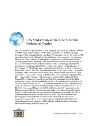 FDA Media Study of the 2012 American
             Presidential Election

Executive Summary

The FDA measured significant bias in total campaign news coverage for Barack Obama
over Mitt Romney, 54 percent to 44.75 percent and almost non-existent campaign
coverage of third-party presidential candidates. As examples, only one day in the last 32
days of the American presidential election did Romney have more news coverage than
Obama, and Obama had overall more positive news coverage and less negative news
coverage than Romney. The FDA‟s total measurements correlate exactly in ranking to
the U.S. popular vote results, and very similar in terms of percentages of candidates‟
coverage and percentages of candidates‟ popular votes with an average deviation of
1.07 percent. The FDA Media Study pertains to the last 32 days of the 2012 American
Presidential Election. The FDA data collectors tracked media biases in the U.S. national
newspaper, radio, and television sectors including online content, and collected 7,924
data points. The FDA data is based on 47.66 percent of the national newspaper market,
21.91 percent of the radio news/talk/information market, and 97.72 percent of the
National News Networks, Cable News, and Public News market. Overall, the FDA
media study presents significant evidence that the U.S. national media limited electoral
discourse and influenced the 2012 U.S. presidential election outcome, rather than fully
inform the American electorate about their electoral choices. Based on the 2012 FDA
Electoral Fairness Audit Report on the U.S. and the media study measurements, the
FDA recommends that the American national media be regulated through legislated
Code of Conduct during the 60 and 30 day federal electioneering periods, in order to
support broad and balanced electoral discourse, and a fully informed electorate.
Presently, the American federal electoral system allows U.S. national media
companies/programs/shows to have an unregulated and imbalanced influence on
electoral discourse, and ultimately undue influence on federal election outcomes,
thereby undermining American democracy.




                                                 Media Study Completed December 17, 2012
 