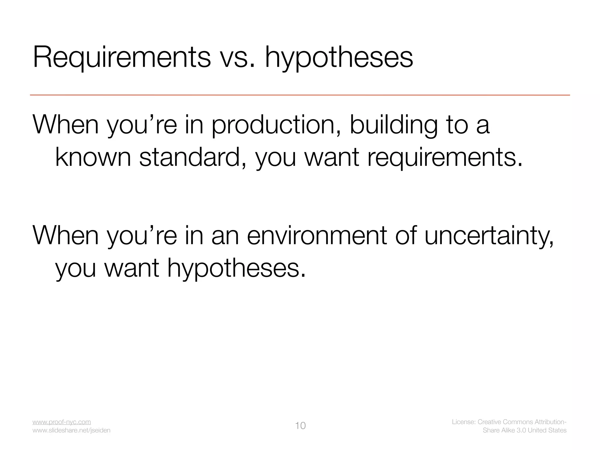 Requirements vs. hypotheses

When you’re in production, building to a
 known standard, you want requirements.

When you’re in an environment of uncertainty,
 you want hypotheses.




www.proof-nyc.com                   License: Creative Commons Attribution-
www.slideshare.net/jseiden
                             10               Share Alike 3.0 United States
 