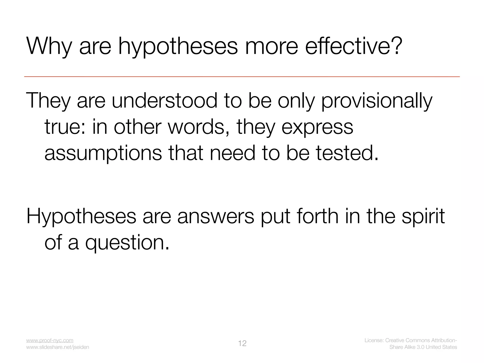 Why are hypotheses more effective?

They are understood to be only provisionally
  true: in other words, they express
  assumptions that need to be tested.

Hypotheses are answers put forth in the spirit
 of a question.



www.proof-nyc.com                    License: Creative Commons Attribution-
www.slideshare.net/jseiden
                             12                Share Alike 3.0 United States
 