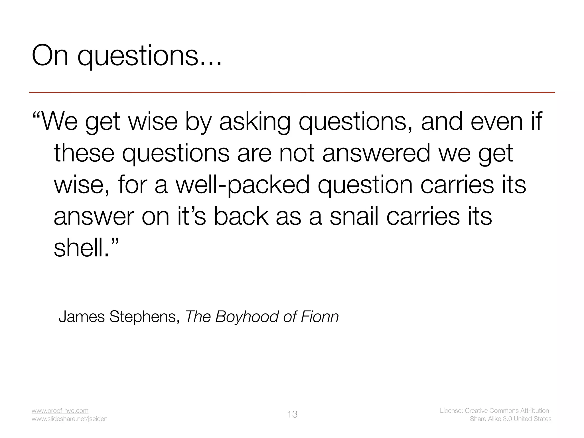 On questions...

“We get wise by asking questions, and even if
  these questions are not answered we get
  wise, for a well-packed question carries its
  answer on it’s back as a snail carries its
  shell.”

         James Stephens, The Boyhood of Fionn




www.proof-nyc.com                               License: Creative Commons Attribution-
www.slideshare.net/jseiden
                                      13                  Share Alike 3.0 United States
 