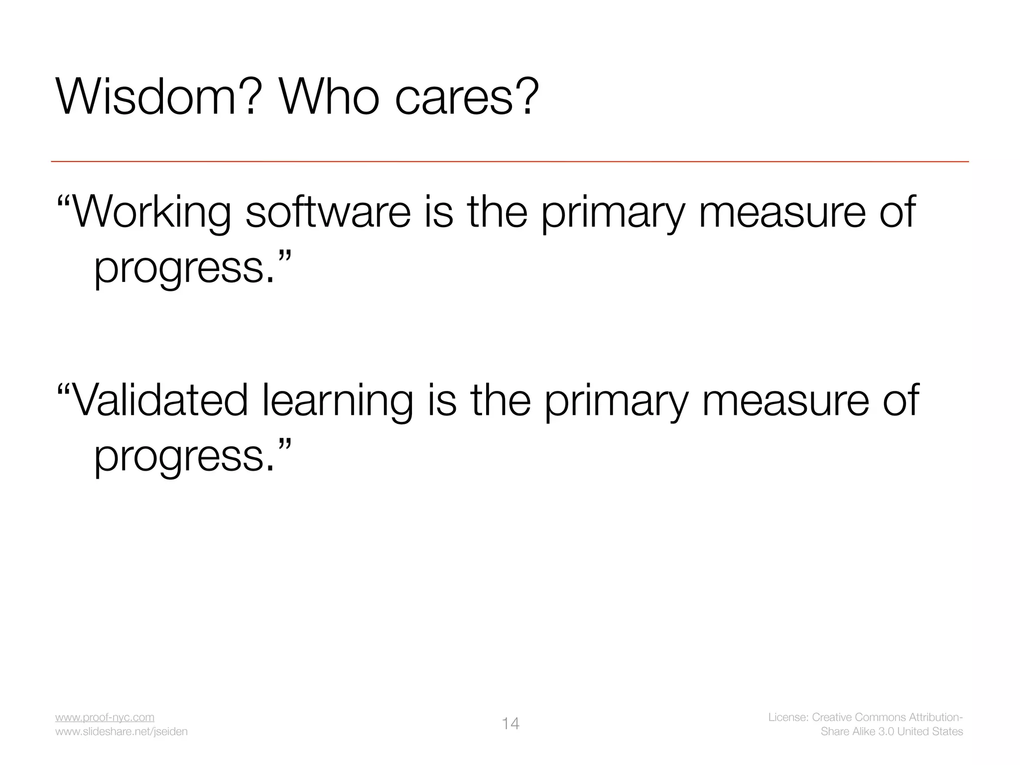 Wisdom? Who cares?

“Working software is the primary measure of
  progress.”

“Validated learning is the primary measure of
  progress.”




www.proof-nyc.com                    License: Creative Commons Attribution-
www.slideshare.net/jseiden
                             14                Share Alike 3.0 United States
 