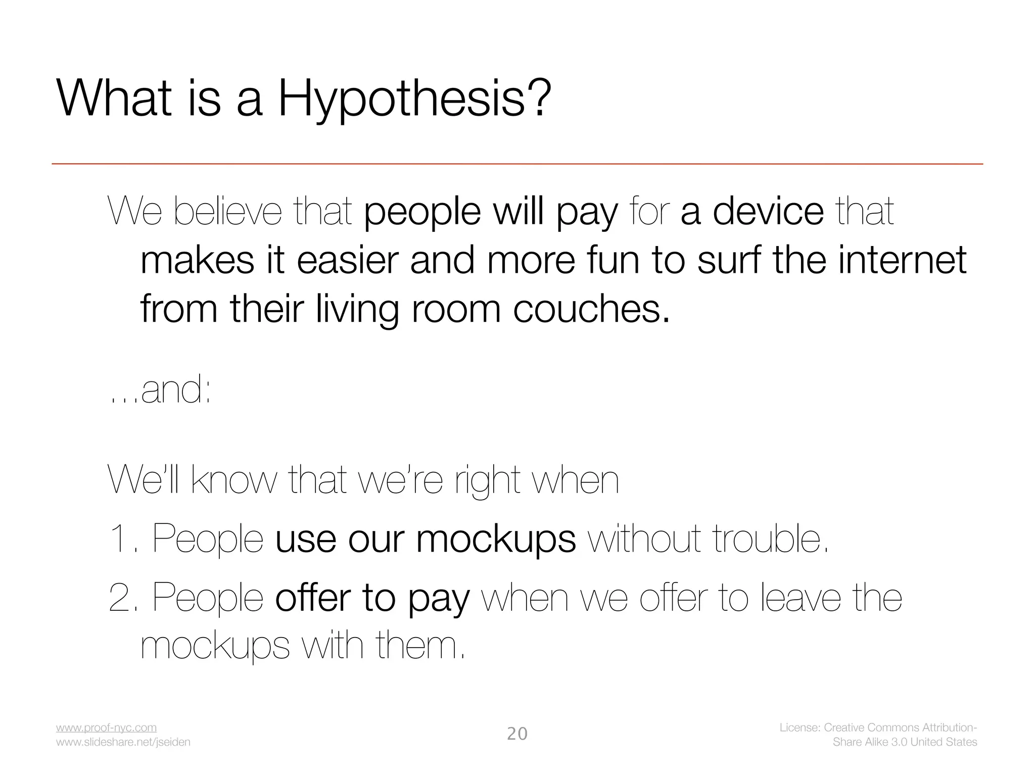 What is a Hypothesis?

         We believe that people will pay for a device that
          makes it easier and more fun to surf the internet
          from their living room couches.

         ...and:

         We’ll know that we’re right when
         1. People use our mockups without trouble.
         2. People offer to pay when we offer to leave the
           mockups with them.
www.proof-nyc.com                                 License: Creative Commons Attribution-
www.slideshare.net/jseiden
                                 20                         Share Alike 3.0 United States
 
