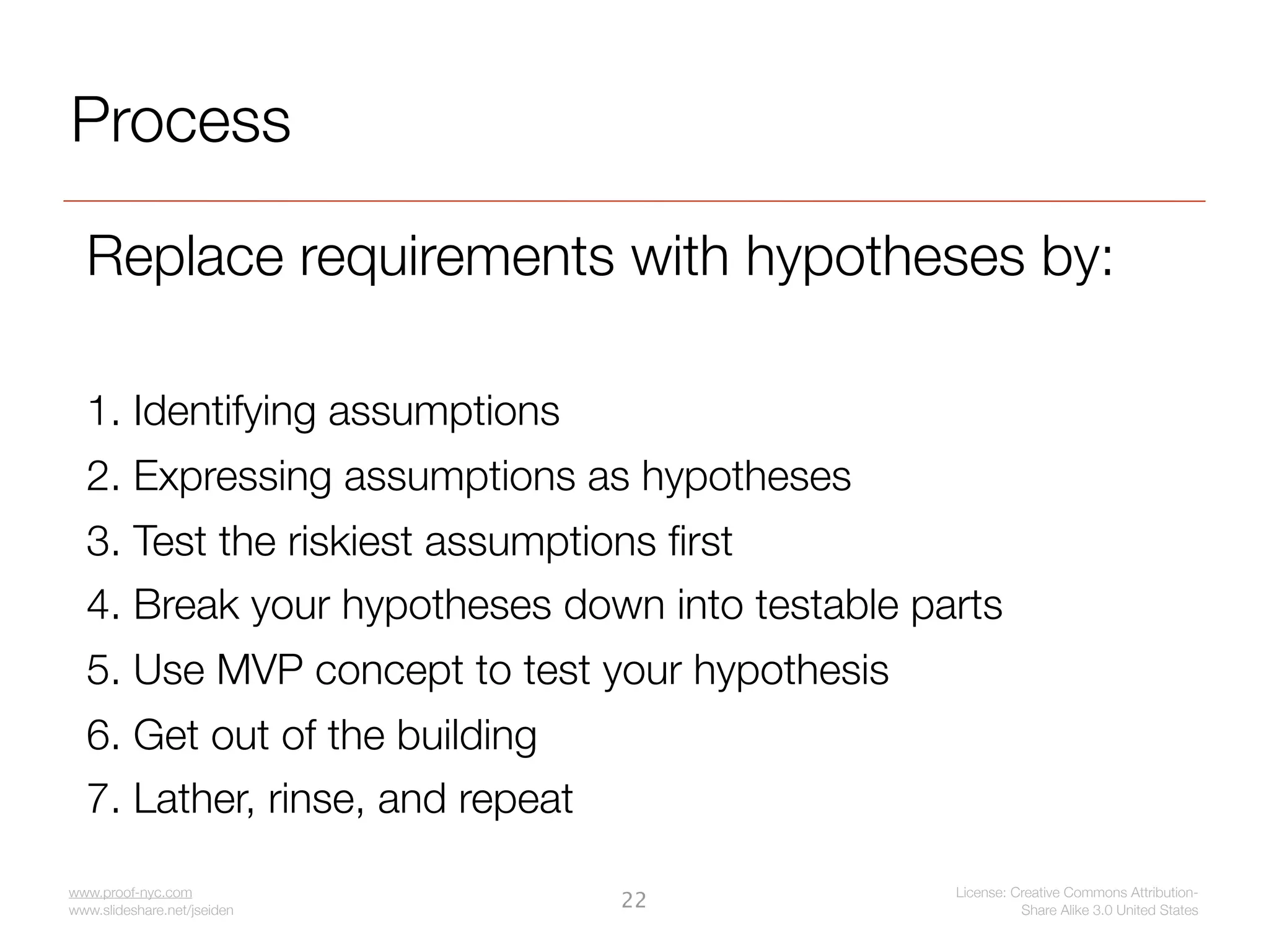 Process

  Replace requirements with hypotheses by:

  1. Identifying assumptions
  2. Expressing assumptions as hypotheses
  3. Test the riskiest assumptions ﬁrst
  4. Break your hypotheses down into testable parts
  5. Use MVP concept to test your hypothesis
  6. Get out of the building
  7. Lather, rinse, and repeat

www.proof-nyc.com                               License: Creative Commons Attribution-
www.slideshare.net/jseiden
                                 22                       Share Alike 3.0 United States
 