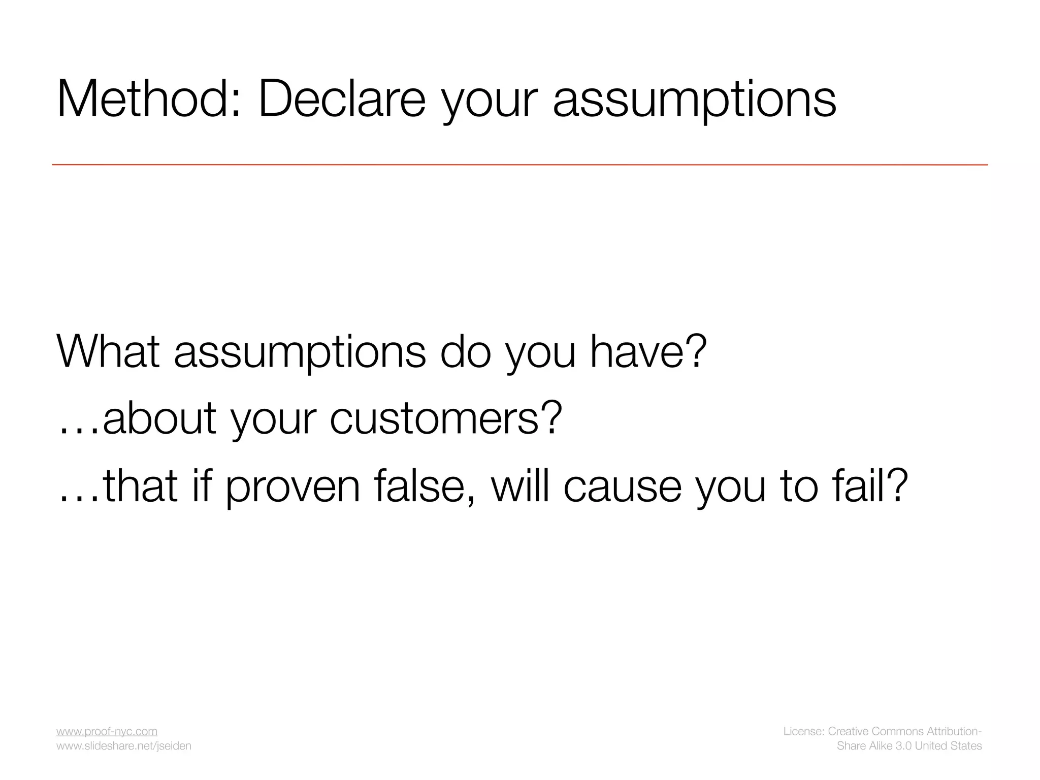 Method: Declare your assumptions



What assumptions do you have?
…about your customers?
…that if proven false, will cause you to fail?




www.proof-nyc.com                      License: Creative Commons Attribution-
www.slideshare.net/jseiden                       Share Alike 3.0 United States
 
