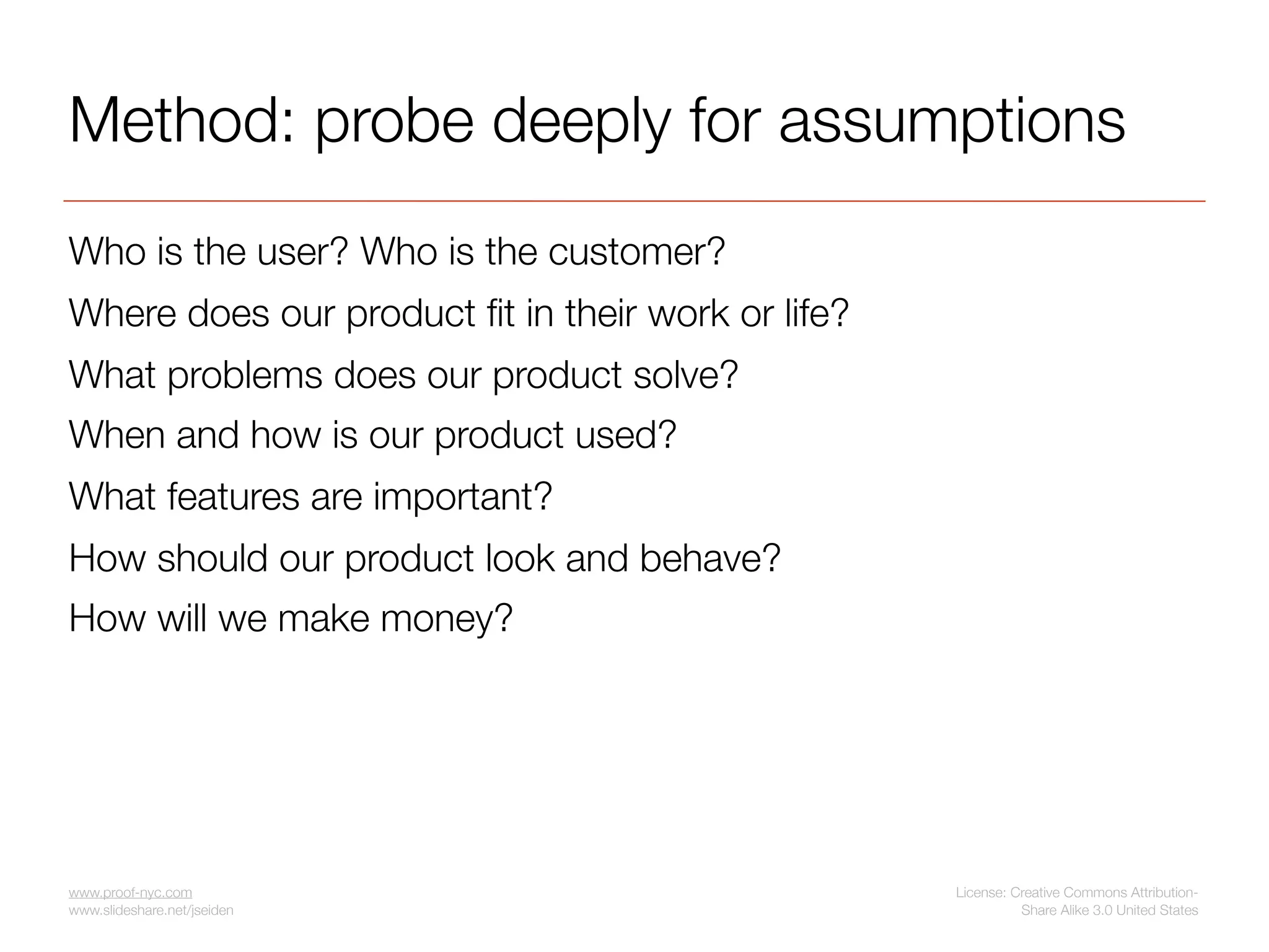 Method: probe deeply for assumptions
Who is the user? Who is the customer?
Where does our product ﬁt in their work or life?
What problems does our product solve?
When and how is our product used?
What features are important?
How should our product look and behave?
How will we make money?




www.proof-nyc.com                                  License: Creative Commons Attribution-
www.slideshare.net/jseiden                                   Share Alike 3.0 United States
 