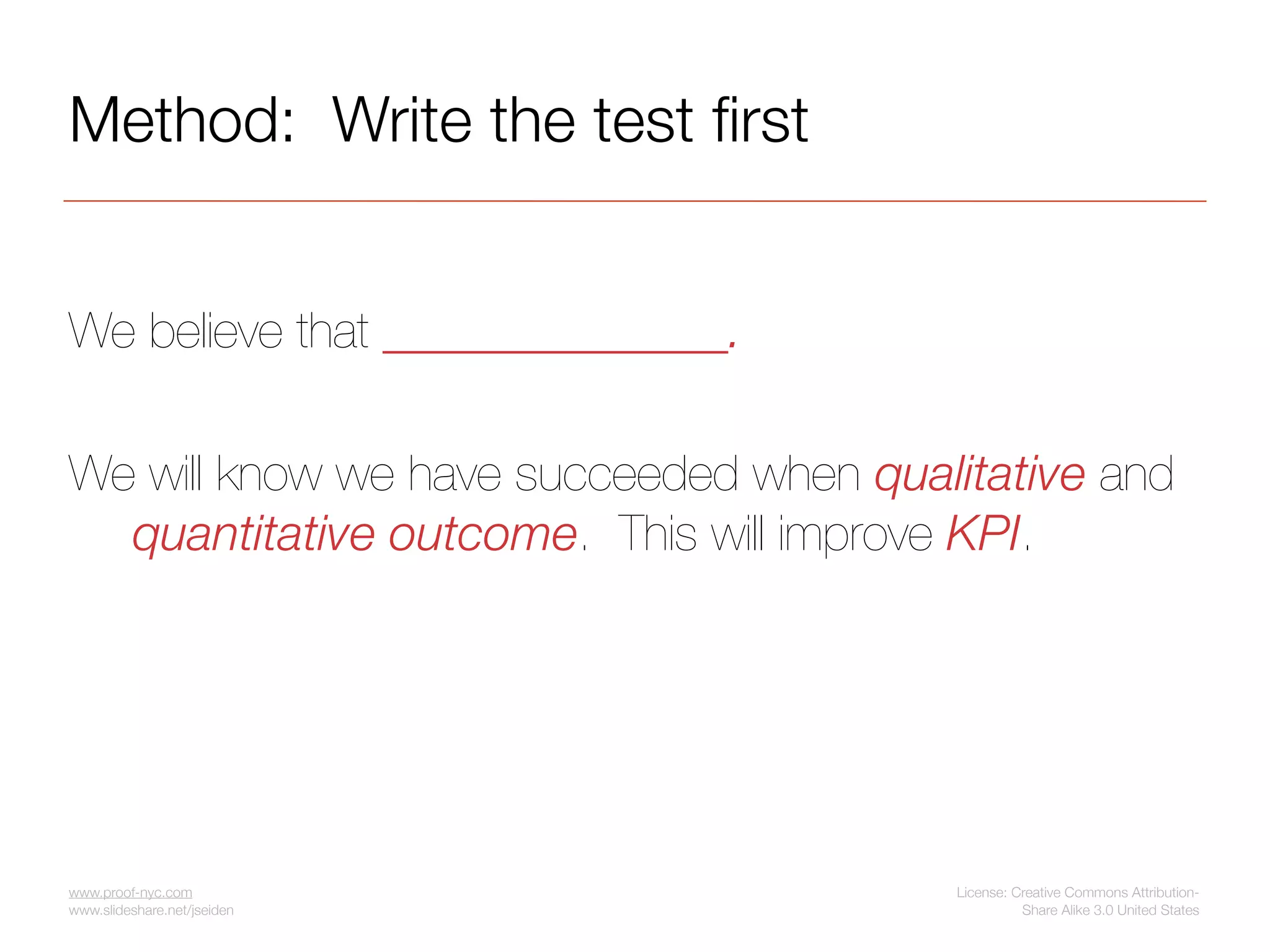 Method: Write the test ﬁrst


We believe that ______________.

We will know we have succeeded when qualitative and
  quantitative outcome. This will improve KPI.




www.proof-nyc.com                       License: Creative Commons Attribution-
www.slideshare.net/jseiden                        Share Alike 3.0 United States
 