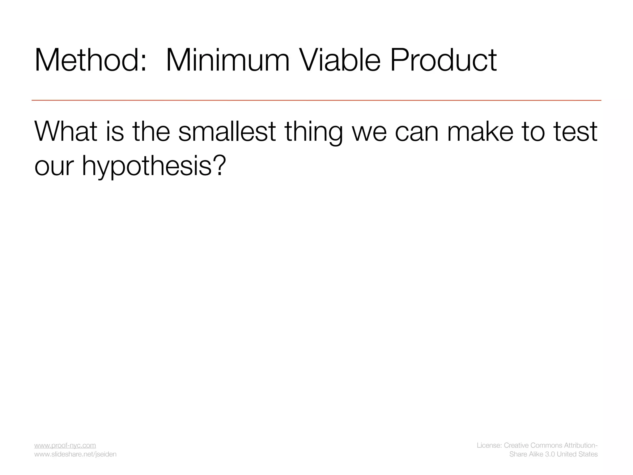 Method: Minimum Viable Product

What is the smallest thing we can make to test
our hypothesis?




www.proof-nyc.com                   License: Creative Commons Attribution-
www.slideshare.net/jseiden                    Share Alike 3.0 United States
 