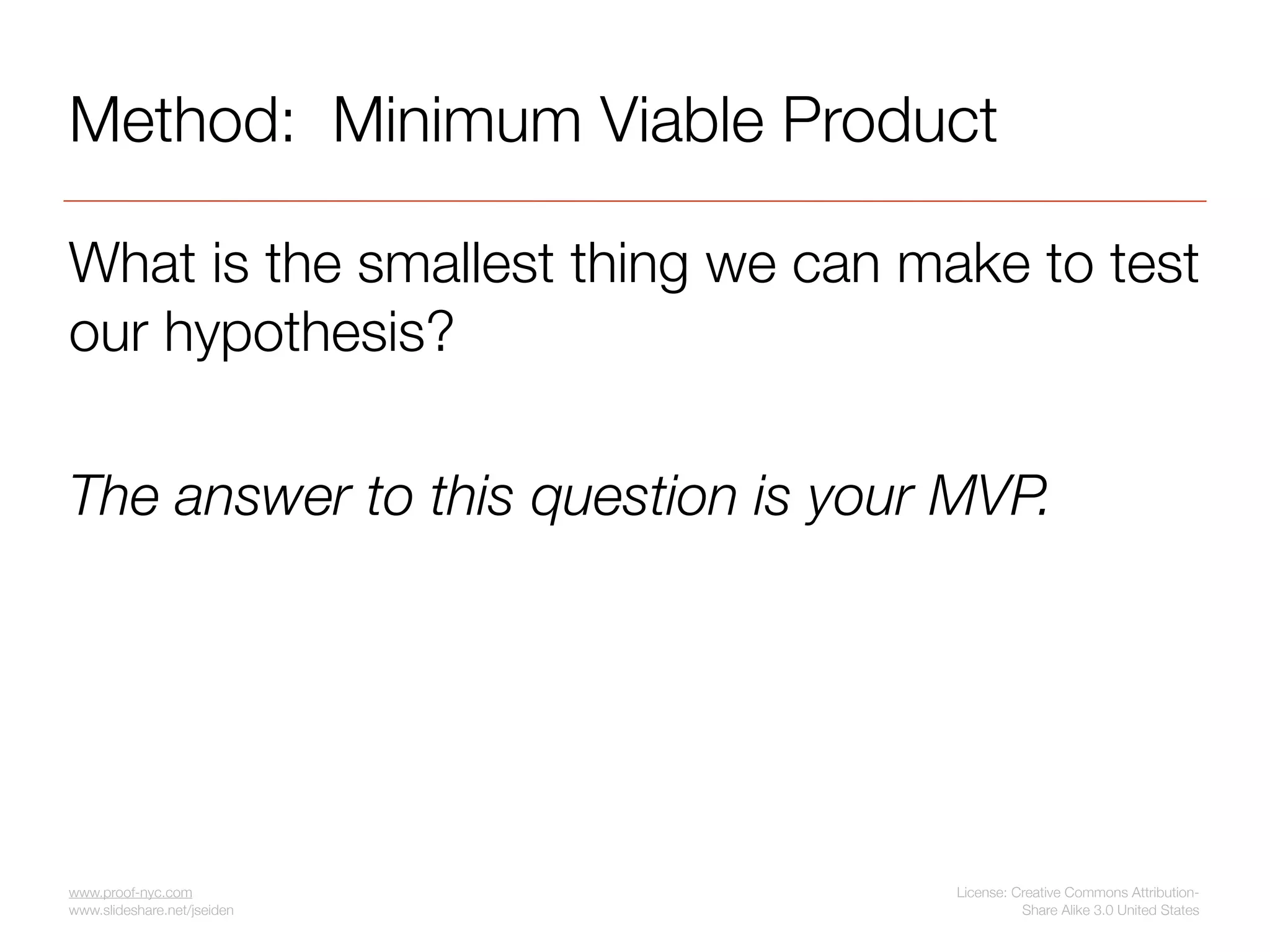 Method: Minimum Viable Product

What is the smallest thing we can make to test
our hypothesis?

The answer to this question is your MVP.




www.proof-nyc.com                   License: Creative Commons Attribution-
www.slideshare.net/jseiden                    Share Alike 3.0 United States
 
