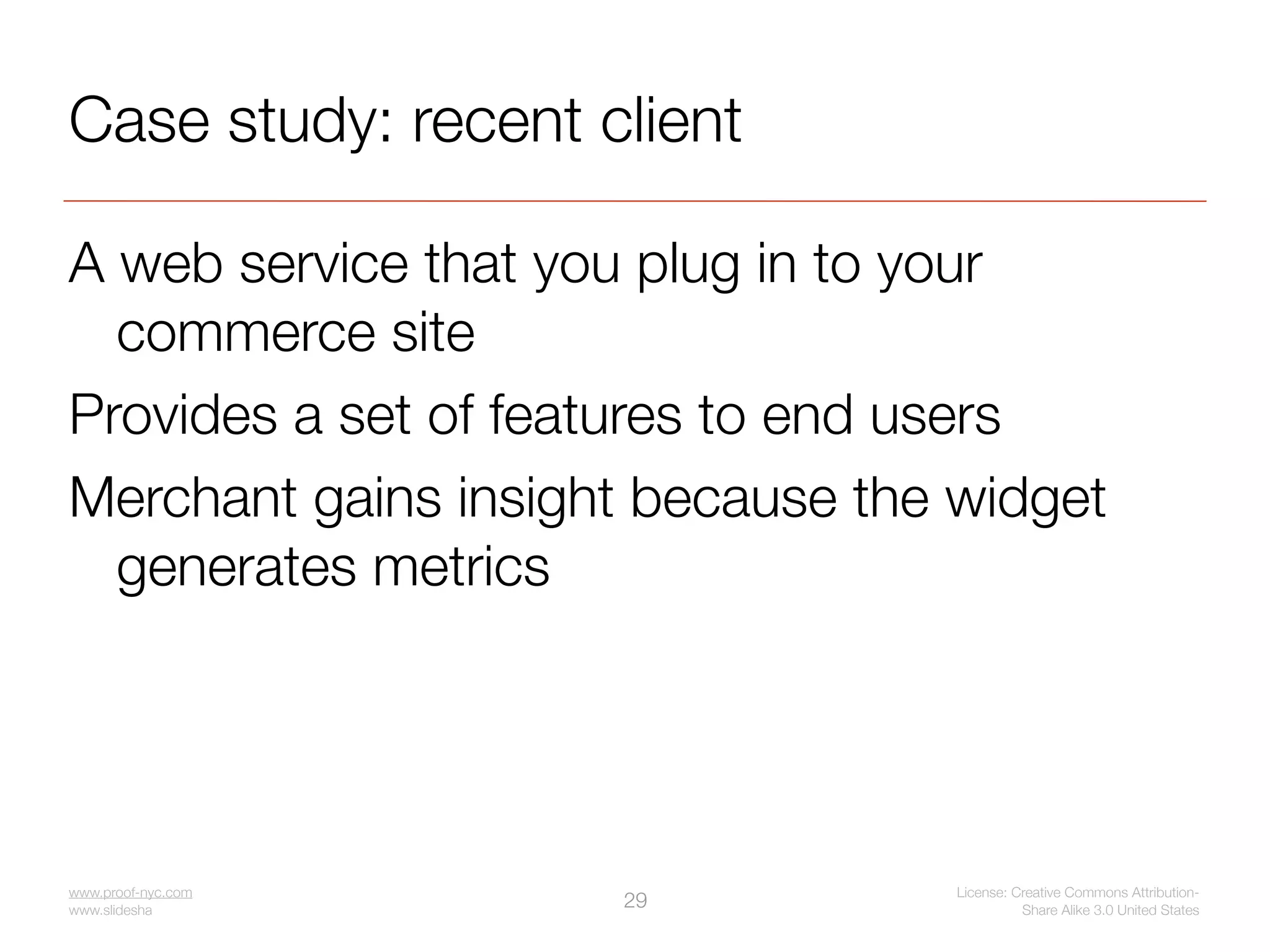 Case study: recent client

A web service that you plug in to your
  commerce site
Provides a set of features to end users
Merchant gains insight because the widget
  generates metrics




www.proof-nyc.com                  License: Creative Commons Attribution-
www.slideshare.net/jseiden
                             29              Share Alike 3.0 United States
 