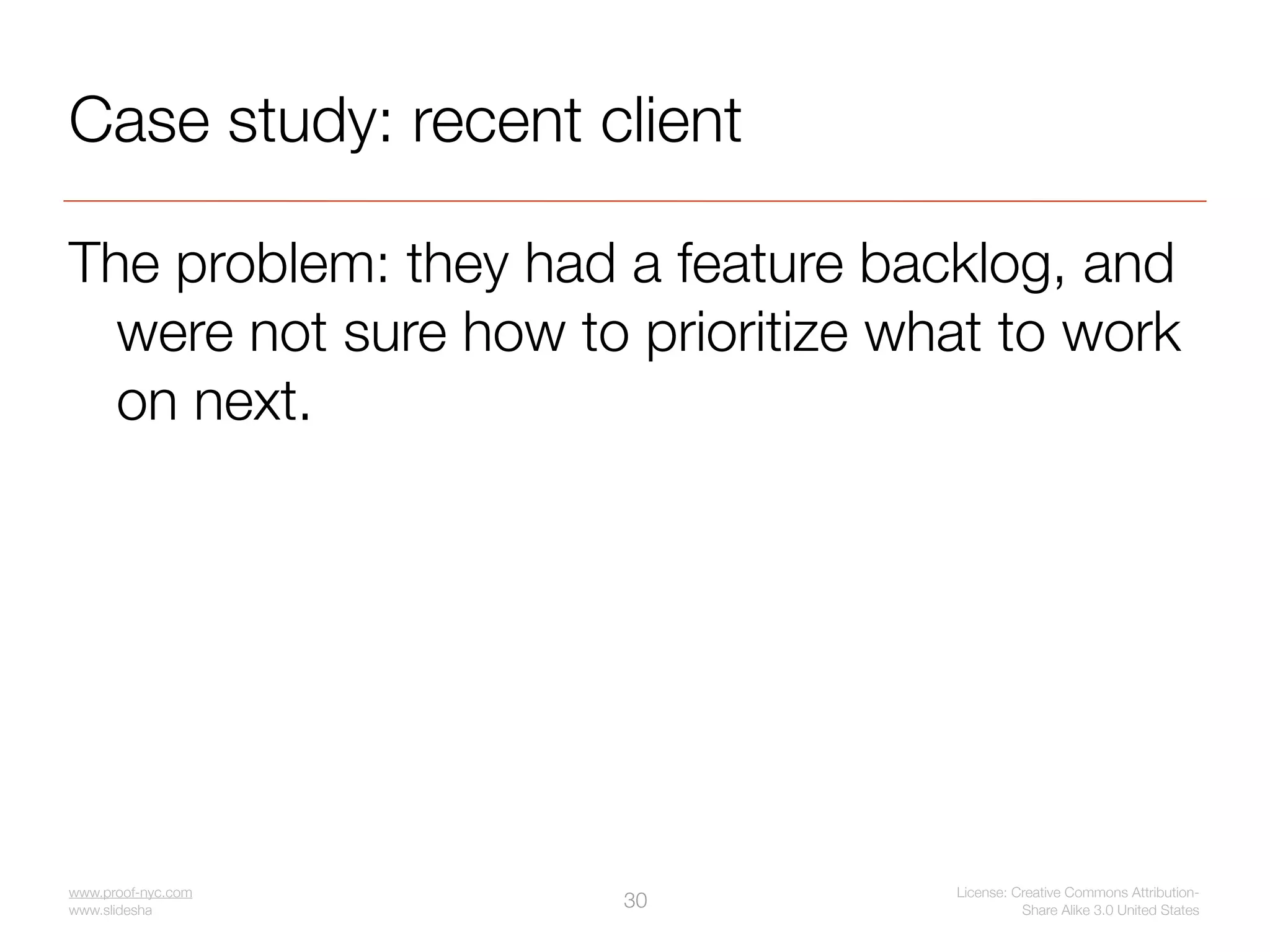 Case study: recent client

The problem: they had a feature backlog, and
  were not sure how to prioritize what to work
  on next.




www.proof-nyc.com                   License: Creative Commons Attribution-
www.slideshare.net/jseiden
                             30               Share Alike 3.0 United States
 