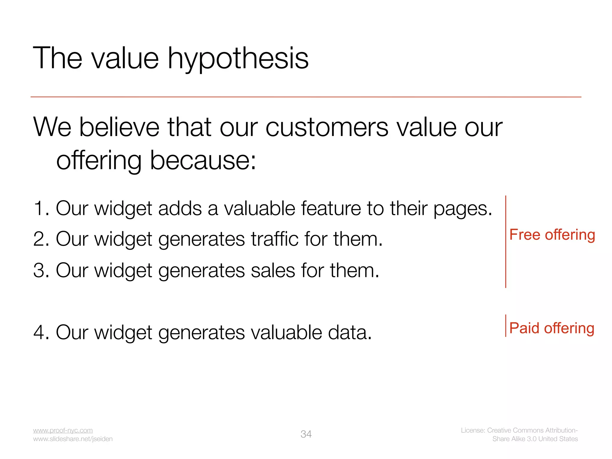 The value hypothesis

We believe that our customers value our
 offering because:
1. Our widget adds a valuable feature to their pages.
2. Our widget generates trafﬁc for them.                         Free offering

3. Our widget generates sales for them.


4. Our widget generates valuable data.                           Paid offering




www.proof-nyc.com                                License: Creative Commons Attribution-
www.slideshare.net/jseiden
                              34                           Share Alike 3.0 United States
 