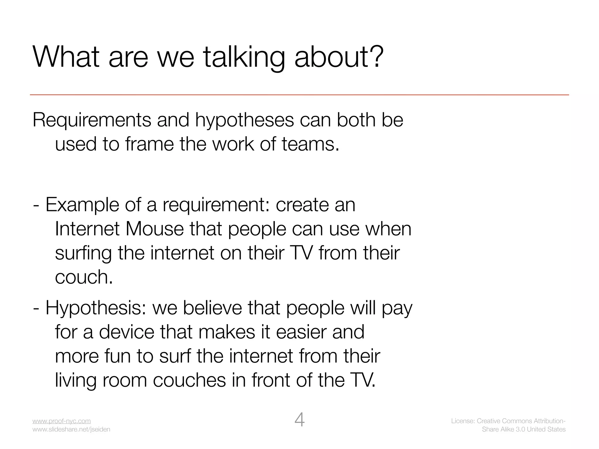 What are we talking about?
Requirements and hypotheses can both be
  used to frame the work of teams.


- Example of a requirement: create an
   Internet Mouse that people can use when
   surﬁng the internet on their TV from their
   couch.
- Hypothesis: we believe that people will pay
   for a device that makes it easier and
   more fun to surf the internet from their
   living room couches in front of the TV.
www.proof-nyc.com
www.slideshare.net/jseiden
                               4                License: Creative Commons Attribution-
                                                          Share Alike 3.0 United States
 