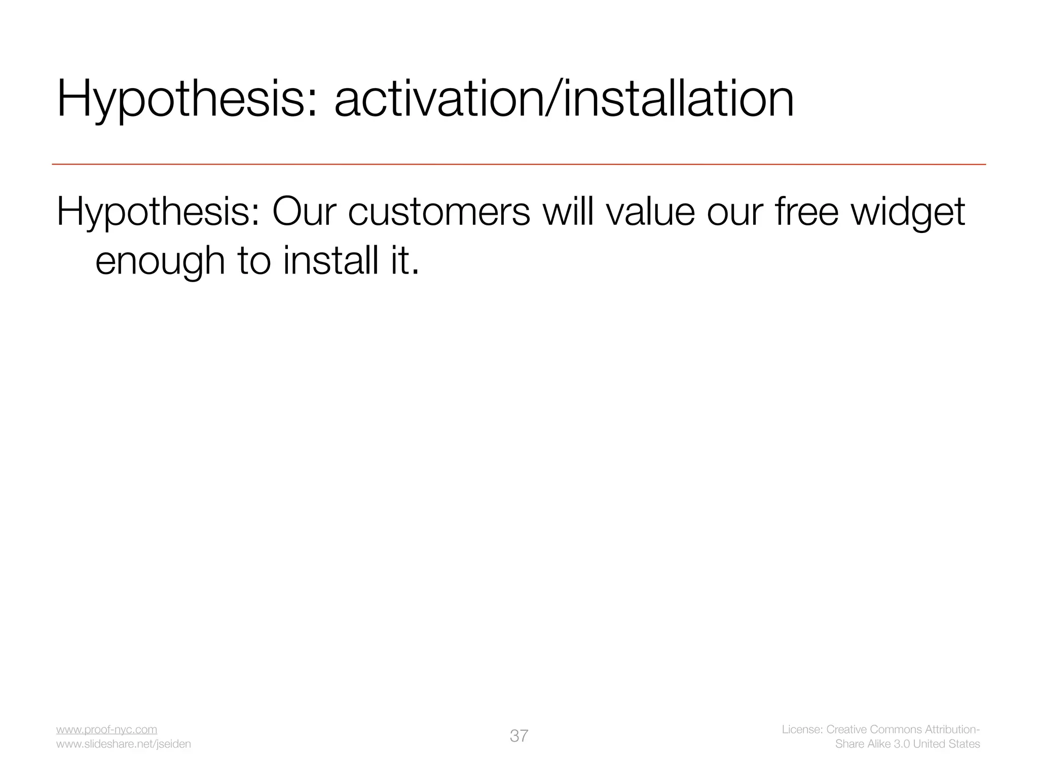 Hypothesis: activation/installation

Hypothesis: Our customers will value our free widget
  enough to install it.




www.proof-nyc.com                        License: Creative Commons Attribution-
www.slideshare.net/jseiden
                             37                    Share Alike 3.0 United States
 