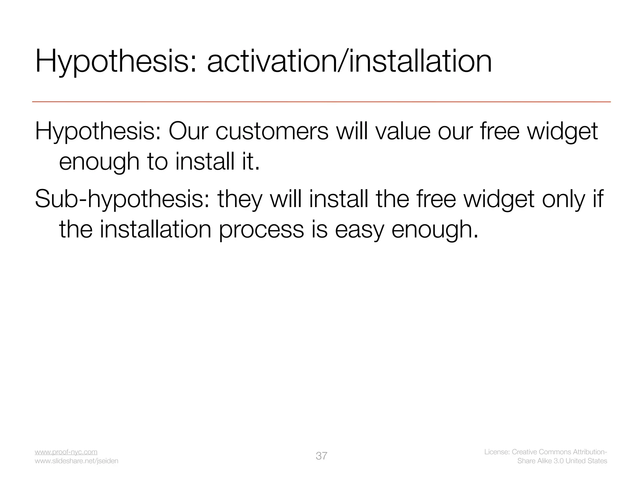 Hypothesis: activation/installation

Hypothesis: Our customers will value our free widget
  enough to install it.
Sub-hypothesis: they will install the free widget only if
  the installation process is easy enough.




www.proof-nyc.com                            License: Creative Commons Attribution-
www.slideshare.net/jseiden
                             37                        Share Alike 3.0 United States
 