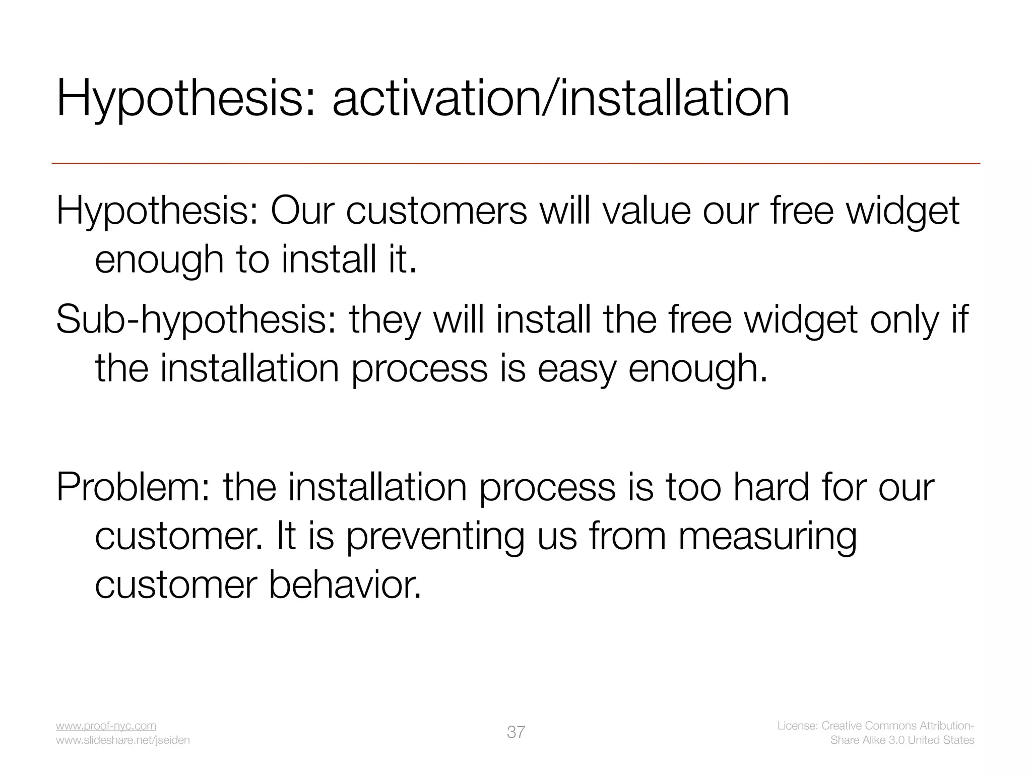 Hypothesis: activation/installation

Hypothesis: Our customers will value our free widget
  enough to install it.
Sub-hypothesis: they will install the free widget only if
  the installation process is easy enough.

Problem: the installation process is too hard for our
  customer. It is preventing us from measuring
  customer behavior.


www.proof-nyc.com                            License: Creative Commons Attribution-
www.slideshare.net/jseiden
                             37                        Share Alike 3.0 United States
 