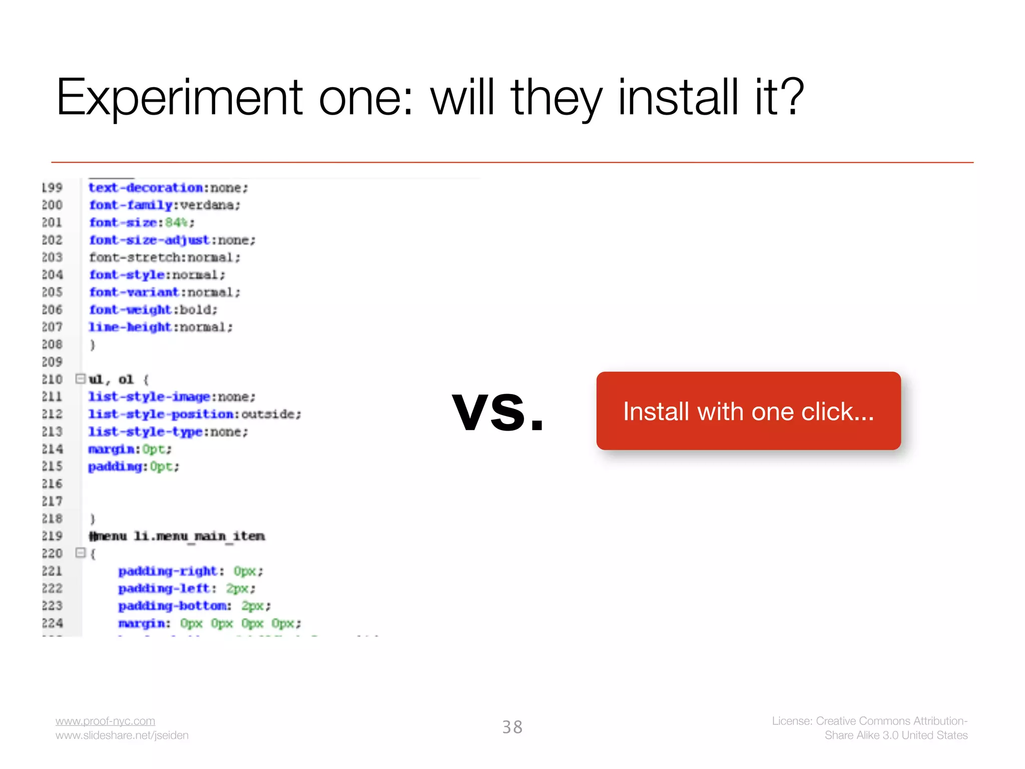 Experiment one: will they install it?




                             vs.   Install with one click...




www.proof-nyc.com                                License: Creative Commons Attribution-
www.slideshare.net/jseiden
                              38                           Share Alike 3.0 United States
 