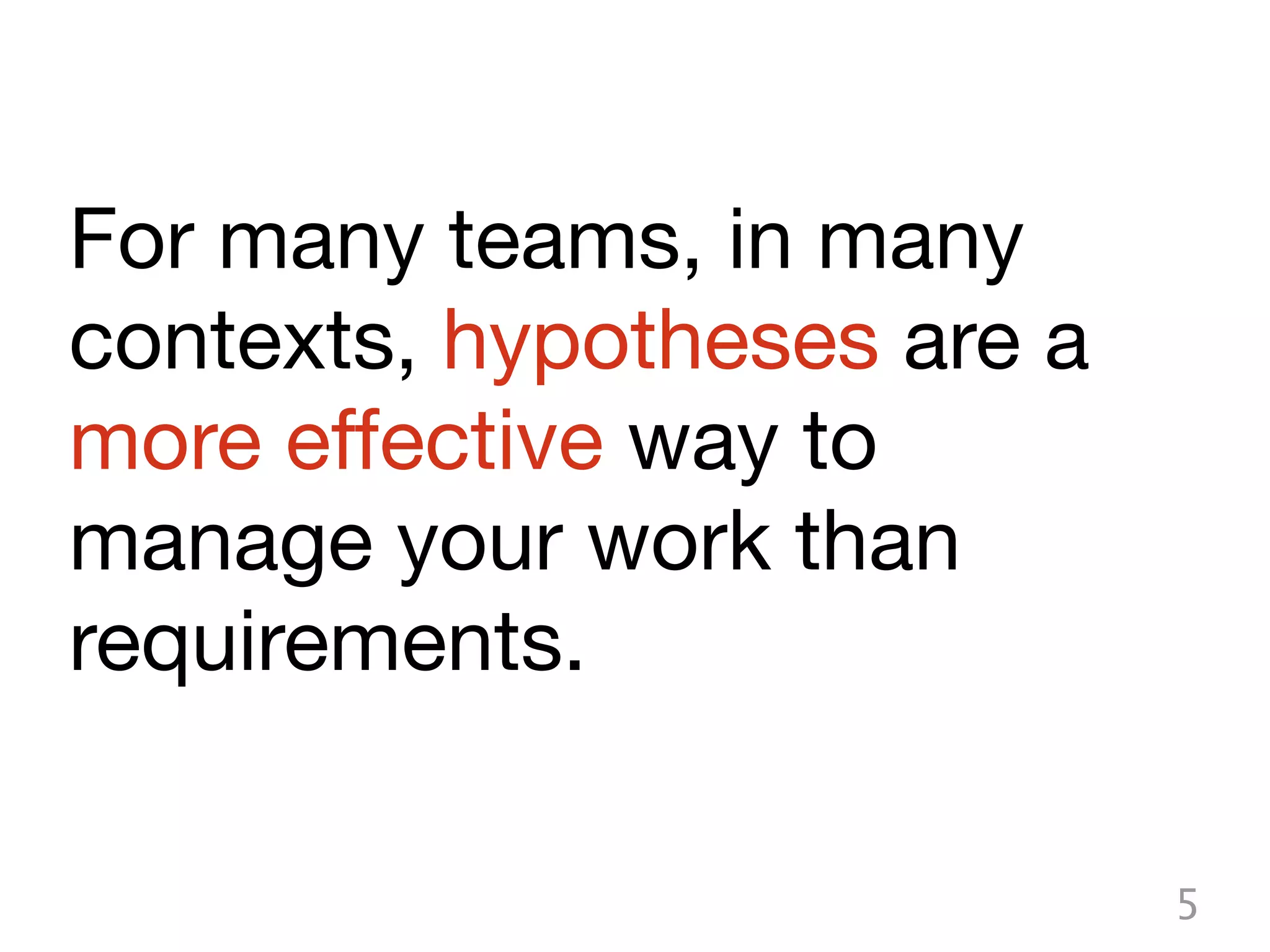 For many teams, in many
contexts, hypotheses are a
more effective way to
manage your work than
requirements.

                             5
 