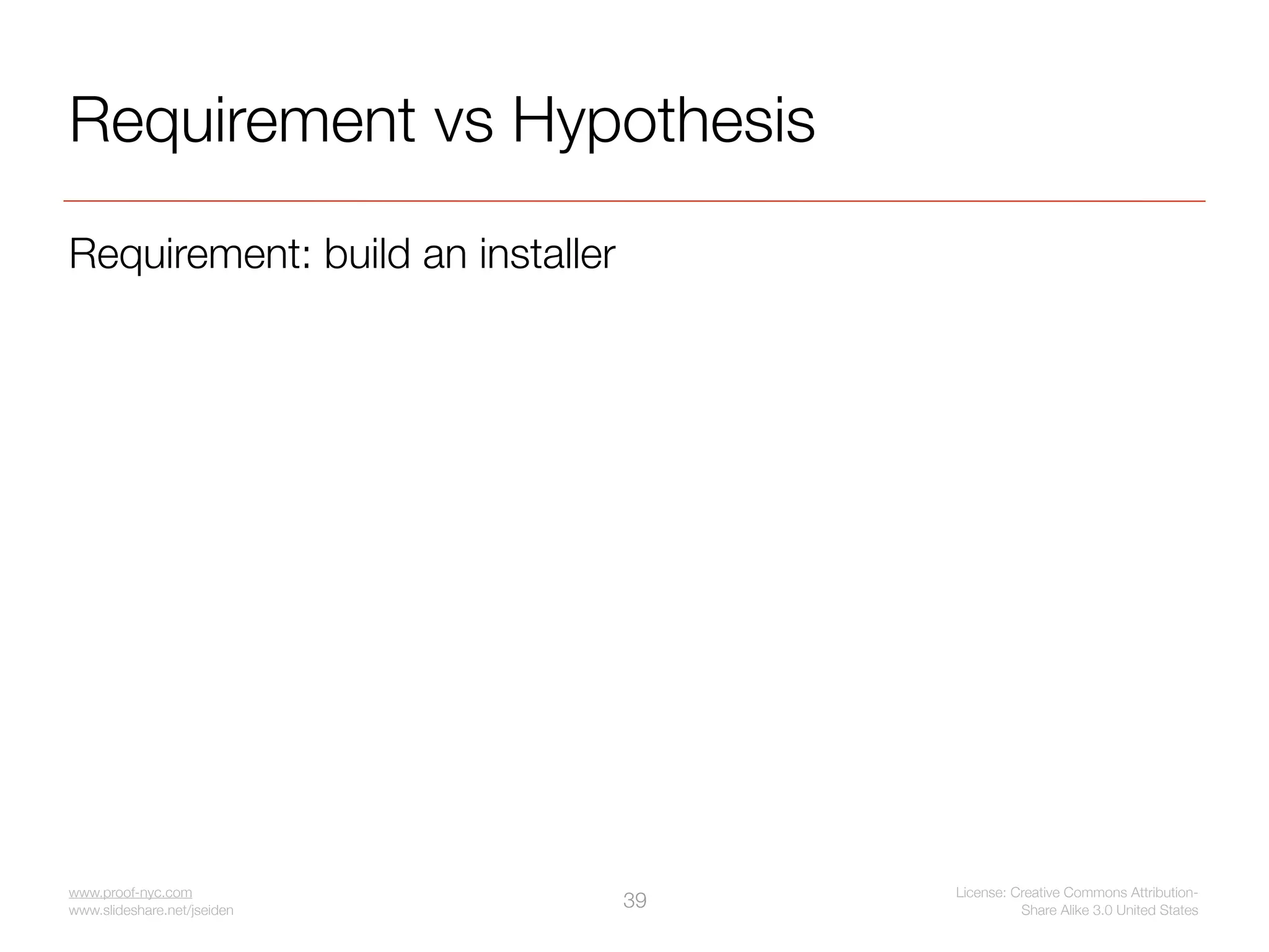 Requirement vs Hypothesis
Requirement: build an installer




www.proof-nyc.com                      License: Creative Commons Attribution-
www.slideshare.net/jseiden
                                  39             Share Alike 3.0 United States
 