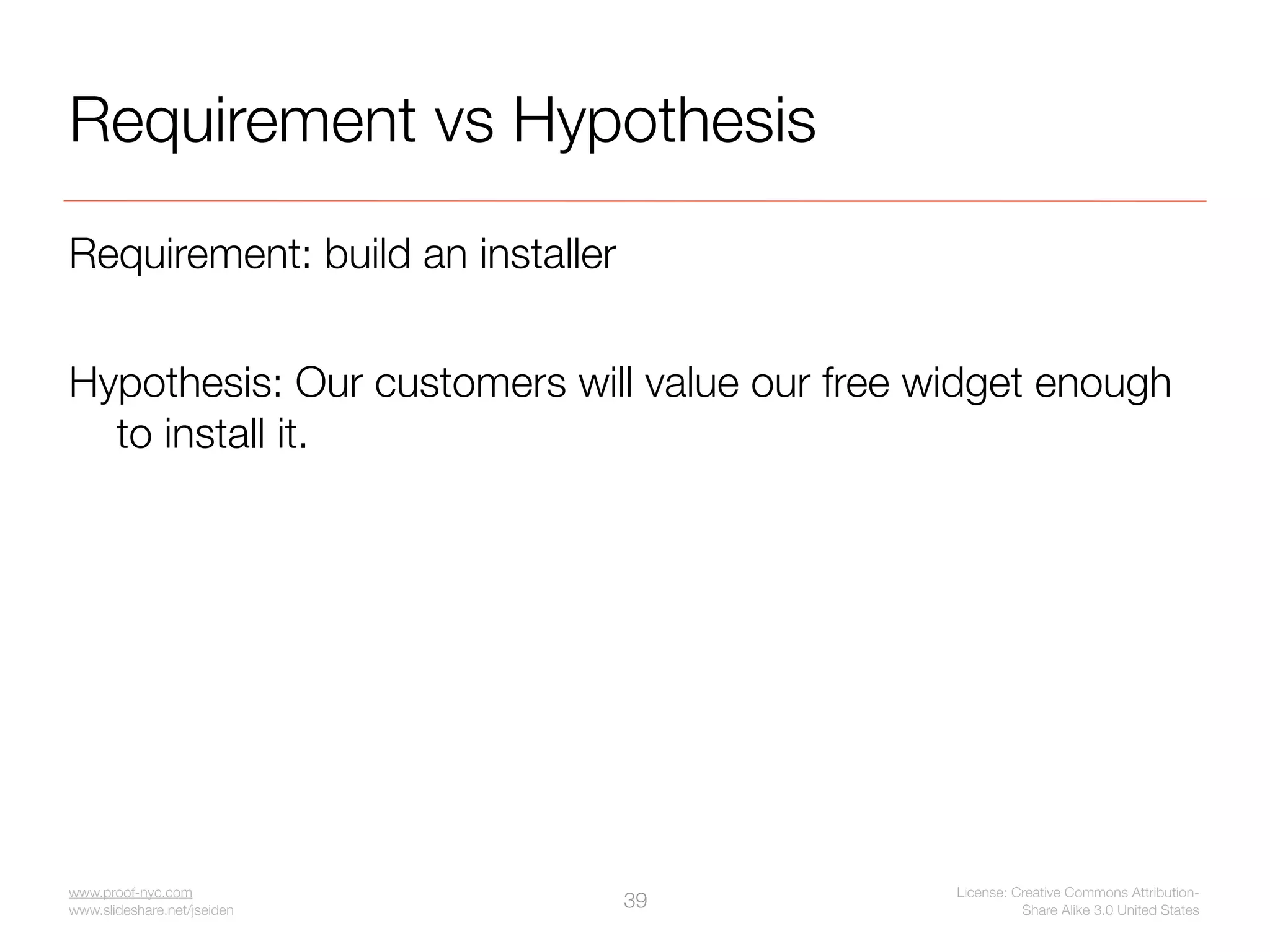 Requirement vs Hypothesis
Requirement: build an installer


Hypothesis: Our customers will value our free widget enough
  to install it.




www.proof-nyc.com                              License: Creative Commons Attribution-
www.slideshare.net/jseiden
                                  39                     Share Alike 3.0 United States
 